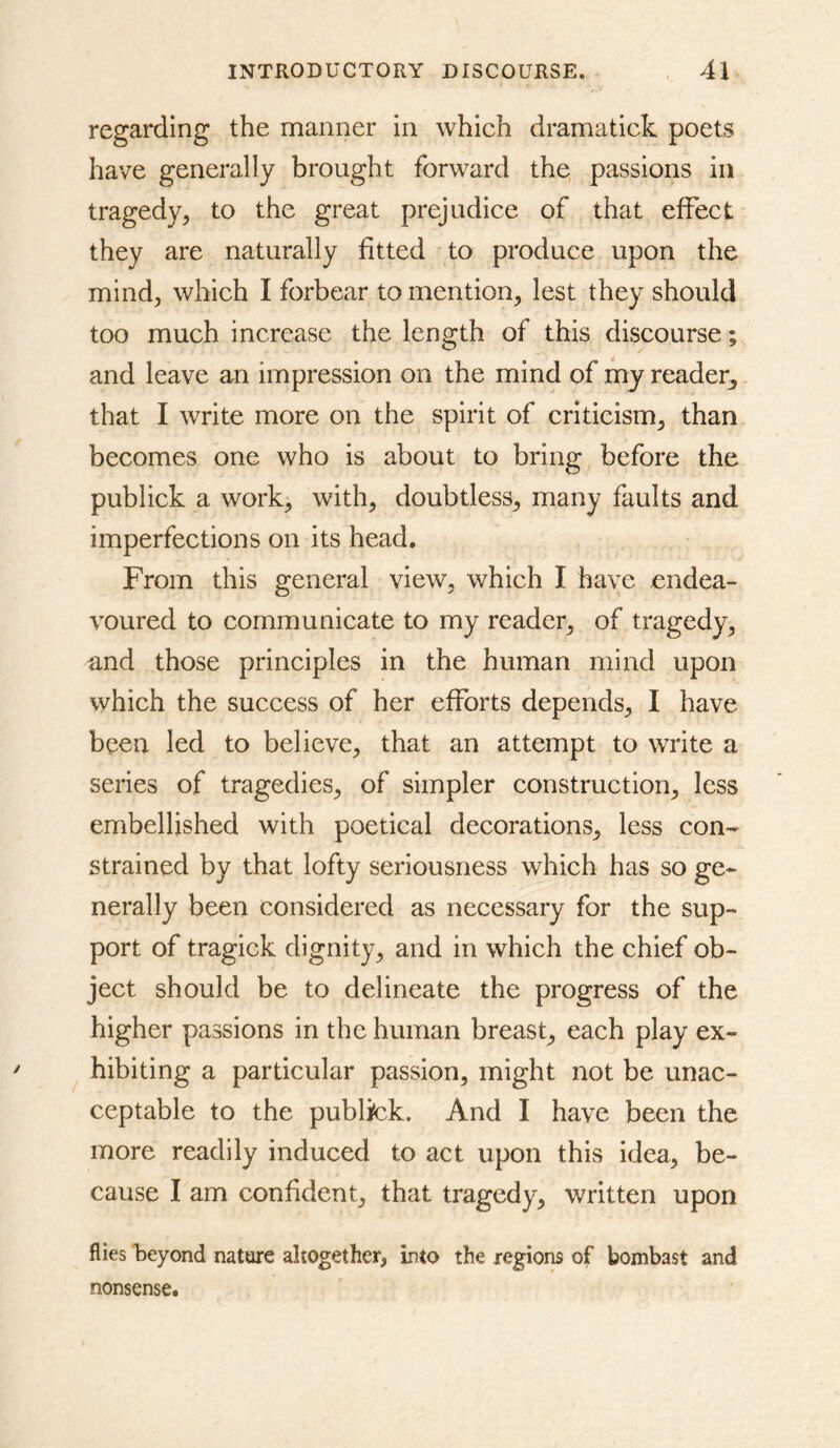 regarding the manner in which dramatick poets have generally brought forward the, passions in tragedy^ to the great prejudice of that effect they are naturally fitted to produce upon the mind^ which I forbear to mention^ lest they should too much increase the length of this discourse; and leave an impression on the mind of my reader^ that I write more on the spirit of criticism^ than becomes one who is about to bring before the publick a work^ with, doubtless, many faults and imperfections on its head. From this general view, which I have endea- voured to communicate to my reader, of tragedy, and those principles in the human mind upon which the success of her efforts depends, I have been led to believe, that an attempt to write a series of tragedies, of simpler construction, less embellished with poetical decorations, less con- strained by that lofty seriousness which has so ge- nerally been considered as necessary for the sup- port of tragick dignity, and in which the chief ob- ject should be to delineate the progress of the higher passions in the human breast, each play ex- hibiting a particular passion, might not be unac- ceptable to the publick. And I have been the more readily induced to act upon this idea, be- cause I am confident, that tragedy, written upon flies beyond nature altogether, into the regions of bombast and nonsense.