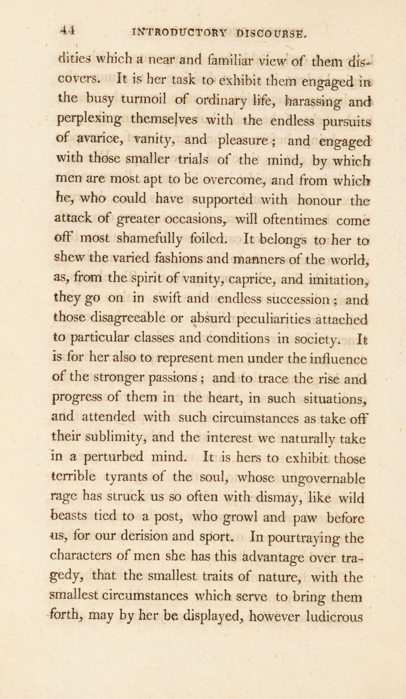^4 lOTRODTJCTORY DISCOITHSE. I I dities which a near and familiar view of them dis- covers. It is her task to exhibit them engaged in the busy turmoil of ordinary life^ harassing and perplexing themselves with the endless pursuits of avarice^ vanity^ and pleasure; and engaged with those smaller trials of the mind^ by which men are most apt to be overcome^ and from which he, who could have supported with honour the attack of greater occasions, will oftentimes come off most shamefully foiled. It belongs to her to shew the varied fashions and manners of the world, as, from the spirit of vanity, caprice, and imitation, they go on in swift and endless succession ; and those disagreeable or absurd peculiarities attached to particular classes and conditions in society. It is for her also to represent men under the influence of the stronger passions ; and to trace the rise and progress of them in the heart, in such situations, and attended with such circumstances as take olF their sublimity, and the interest we naturally take in a perturbed mind. It is hers to exhibit those terrible tyrants of the soul, whose ungovernable rage has struck us so often with dismay, like wild beasts tied to a post, who growl and paw before us, for our derision and sport. In pourtraying the characters of men she has this advantage over tra- gedy, that the smallest traits of nature, with the smallest circumstances which serve to bring them forth, may by her be displayed, however ludicrous