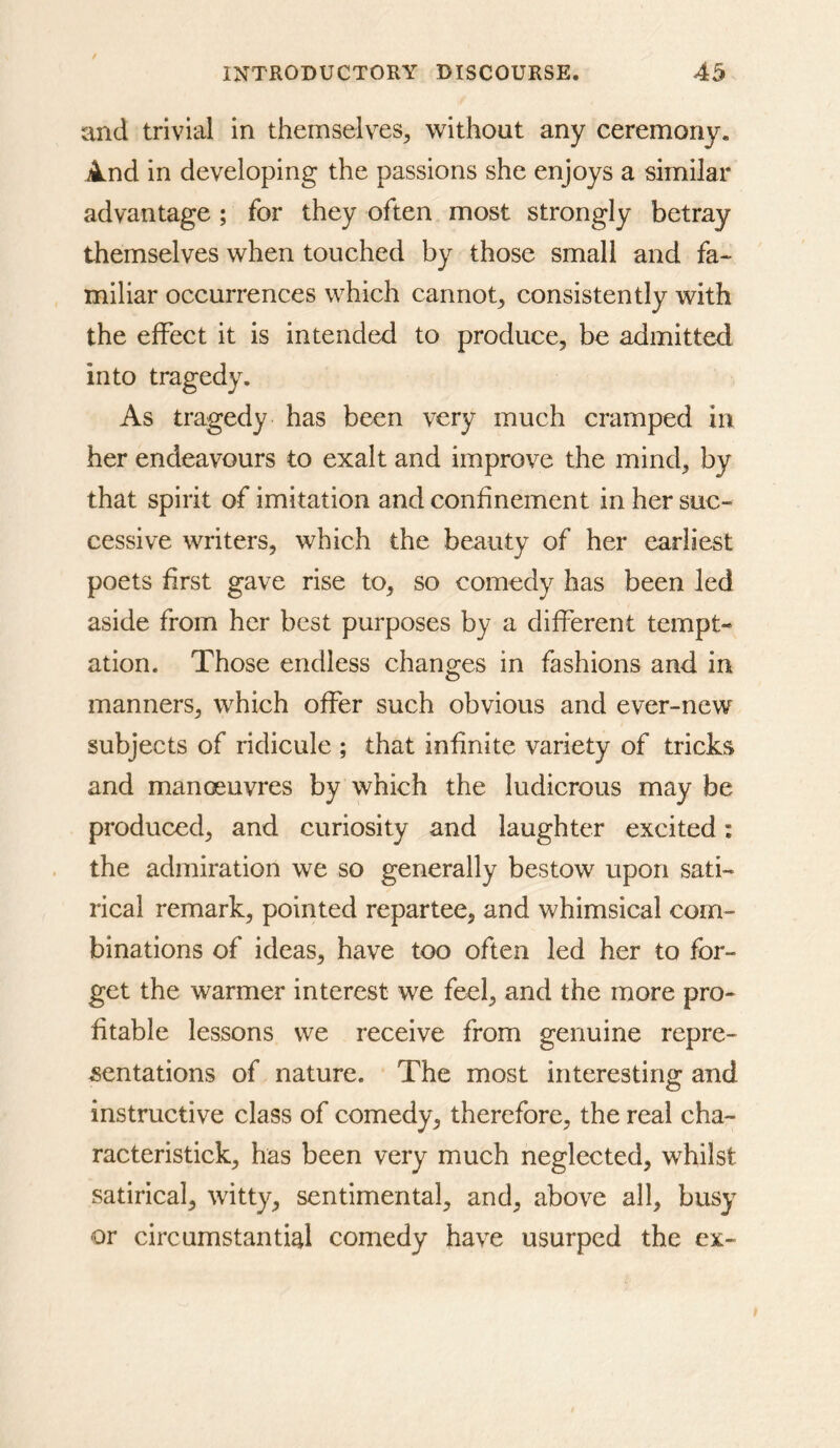 and trivial in themselves^ without any ceremony, And in developing the passions she enjoys a similar advantage ; for they often most strongly betray themselves when touehed by those small and fa- miliar oceurrences which cannot^ consistently with the effect it is intended to produce, be admitted into tragedy. As tragedy has been very much cramped in her endeavours to exalt and improve the mind, by that spirit of imitation and confinement in her suc- cessive writers, which the beauty of her earliest poets first gave rise to, so comedy has been led aside from her best purposes by a different tempt- ation. Those endless chano;es in fashions and in manners, which offer such obvious and ever-new subjects of ridicule ; that infinite variety of tricks and manoeuvres by which the ludicrous may be produced, and curiosity and laughter excited: the admiration we so generally bestow upon sati- rical remark, pointed repartee, and whimsical com- binations of ideas, have too often led her to for- get the warmer interest we feel, and the more pro- fitable lessons we receive from genuine repre- sentations of nature. The most interesting and instructive class of comedy, therefore, the real cha- racteristick, has been very much neglected, whilst satirical, witty, sentimental, and, above all, busy or circumstantial comedy have usurped the ex-