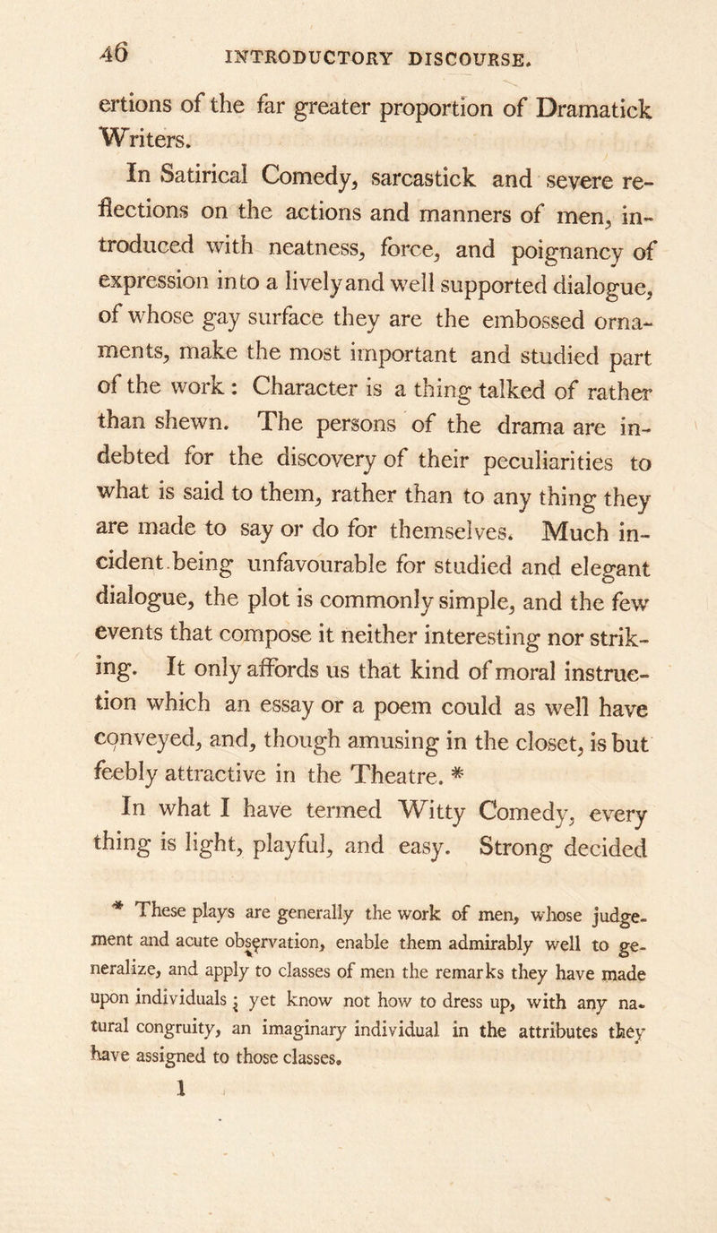 ertions of the far greater proportion of Dramatick Writers. In Satirical Comedy^ sarcastick and severe re- flections on the actions and manners of men, in- troduced with neatness^ fbrce^ and poignancy of expression into a lively and well supported dialogue, of whose gay surface they are the embossed orna- ments, make the most important and studied part of the work : Character is a thing talked of rather than shewn. The persons of the drama are in- debted for the discovery of their peculiarities to what is said to them, rather than to any thing they are made to say or do for themselves. Much in- cident.being unfavourable for studied and elegant dialogue, the plot is commonly simple, and the few events that compose it neither interesting nor strik- ing. It only aiFords us that kind of moral instruc- tion which an essay or a poem could as well have cpnveyed, and, though amusing in the closet, is but feebly attractive in the Theatre. * In what I have termed Witty Comedy, every thing is light, playful, and easy. Strong decided These plays are generally the work of men, whose judge- ment and acute observation, enable them admirably well to ge- neralize, and apply to classes of men the remarks they have made upon individuals j yet know not how to dress up, with any na- tural congruity, an imaginary individual in the attributes they have assigned to those classes. 1 J