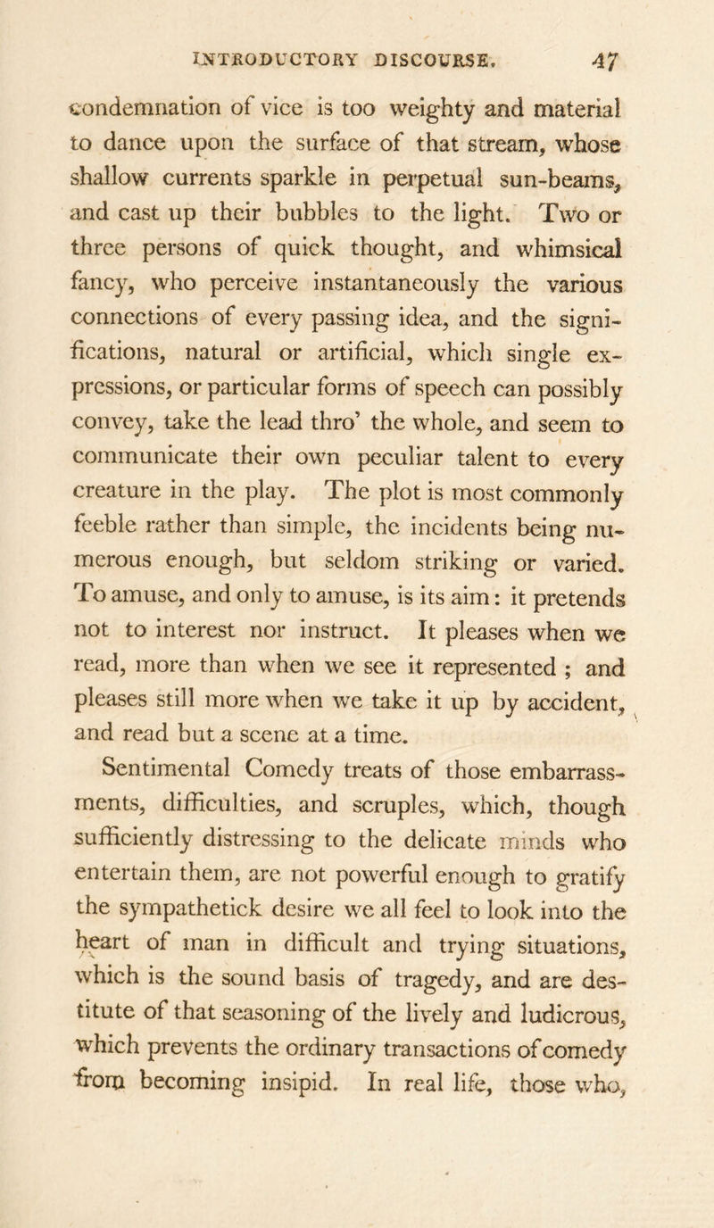 condemnation of vice is too weighty and material to dance upon the surface of that stream, whose shallow currents sparkle in perpetual sun-beams^ and cast up their bubbles to the light. Two or three persons of quick thought, and whimsical fancy, who perceive instantaneously the various connections of every passing idea, and the signi- fications, natural or artificial, which single ex- pressions, or particular forms of speech can possibly convey, take the lead thro’ the whole, and seem to communicate their own peculiar talent to every creature in the play. The plot is most commonly feeble rather than simple, the incidents being nu- merous enough, but seldom striking or varied. To amuse, and only to amuse, is its aim: it pretends not to interest nor instruct. It pleases when we read, more than when we see it represented ; and pleases still more when we take it up by accident, and read but a scene at a time. Sentimental Comedy treats of those embarrass- ments, difficulties, and scruples, which, though sufficiently distressing to the delicate minds who entertain them, are not powerful enough to gratify the sympathetick desire we all feel to look into the heart of man in difficult and trying situations, which is the sound basis of tragedy, and are des- titute of that seasoning of the lively and ludicrous, which prevents the ordinary transactions of comedy from becoming insipid. In real life, those who,