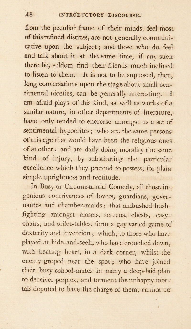 from the peculiar frame of their minds^ feel most of this refined distress^ are not generally communi- cative upon the subject; and those who do feel and talk about it at the same time, if any such there be, seldom find their friends much inclined to listen to them. It is not to be supposed, then, long conversations upon the stage about small sen- timental niceties, can be generally interesting, I am afraid plays of this kind, as well as works of a similar nature, in other departments of literature, have only tended to encrease amongst us a set of sentimental hypocrites ; who are the same persons of this age that would have been the religious ones of another; and are daily doing morality the same kind of injury, by substituting the particular excellence which they pretend to possess, for plain simple uprightness and rectitude. In Busy or Circumstantial Comedy, all those in- genious contrivances of lovers, guardians, gover- nantes and chamber-maids ; that ambushed bush- fighting amongst closets, screens, chests, easy- chairs, and toilet-tables, form a gay varied game of dexterity and invention ; which, to those who have played at hide-and-seek, who have crouched down, with beating heart, in a dark corner, whilst the enemy groped near the spot; who have joined their busy school-mates in many a deep-laid plan to deceive, perplex, and torment the unhappy mor- tals deputed to have the charge of them, cannot be