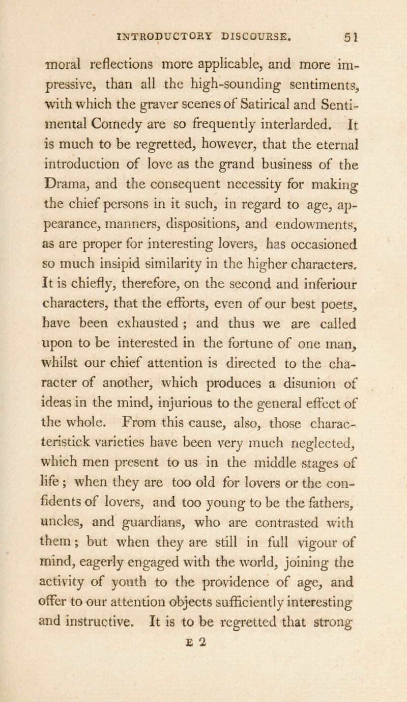 I ID oral reflections more applicable, and more im- pressive, than all the high-sounding sentiments, with which the graver scenes of Satirical and Senti- mental Comedy are so frequently interlarded. It is much to be regretted, however, that the eternal introduction of love as the grand business of the Drama, and the consequent necessity for making the chief persons in it such, in regard to age, ap- pearance, manners, dispositions, and endowments, as are proper for interesting lovers, has occasioned so much insipid similarity in the higher characters. It is chiefly, therefore, on the second and inferiour characters, that the efforts, even of our best poets, have been exhausted; and thus we are called upon to be interested in the fortune of one man, whilst our chief attention is directed to the cha- racter of another, which produces a disunion of ideas in the mind, injurious to the general effect of the whole. From this cause, also, those charac- teristick varieties have been very much neglected, which men present to us in the middle stages of life; when they are too old for lovers or the con- fidents of lovers, and too young to be the fathers, uncles, and guardians, who are contrasted with them; but when they are still in full vigour of mind, eagerly engaged with the world, joining the activity of youth to the providence of age, and offer to our attention objects sufficiently interesting and instructive. It is to be regretted that strong