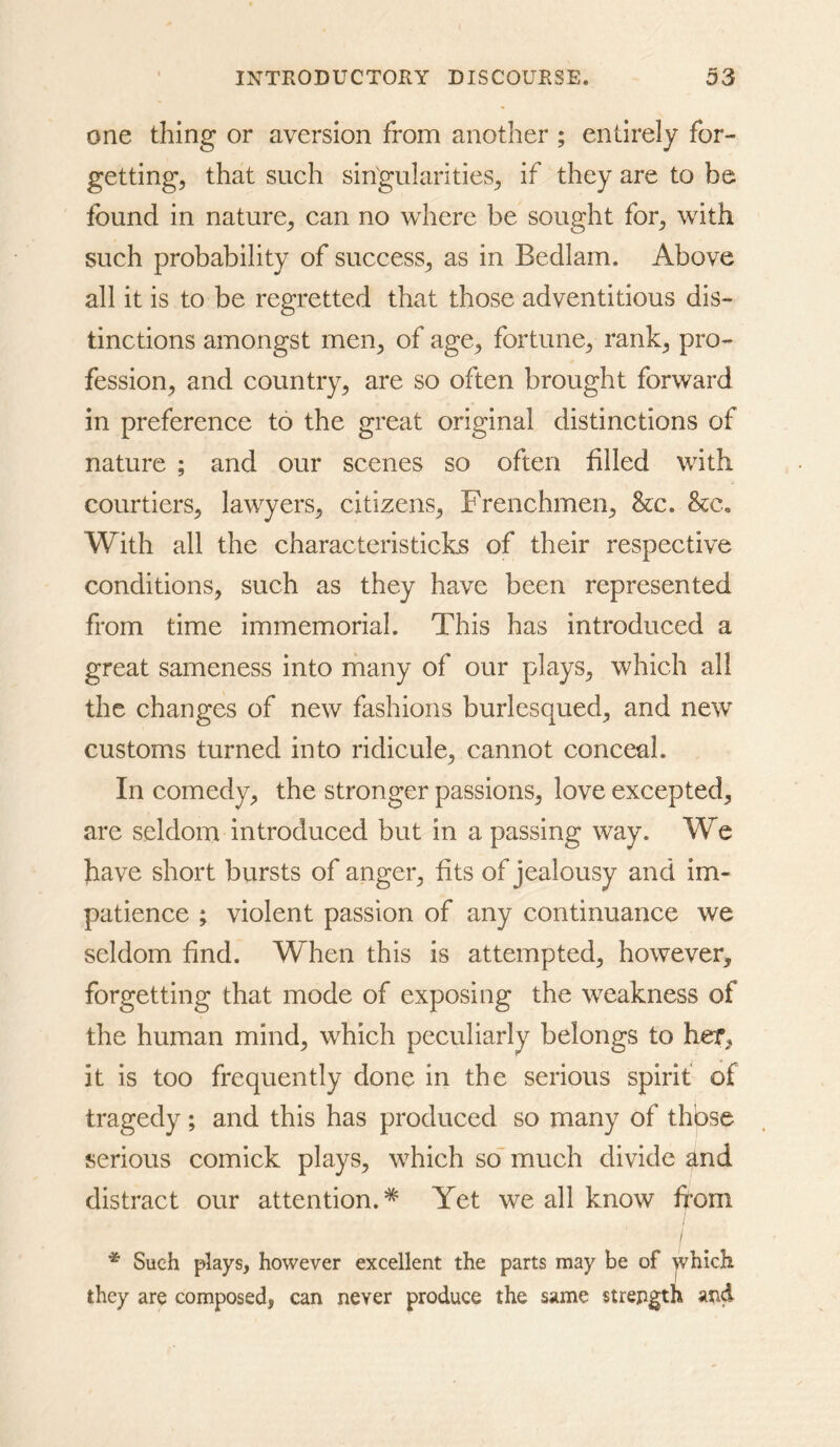 one thing or aversion from another ; entirely for- getting, that such singularities, if they are to be found in nature, can no where be sought for, with such probability of success, as in Bedlam. Above all it is to be regretted that those adventitious dis- tinctions amongst men, of age, fortune, rank, pro- fession, and country, are so often brought forward in preference to the great original distinctions of nature ; and our scenes so often hlled with courtiers, lawyers, citizens, Frenchmen, &c. See. With all the characteristicks of their respective conditions, such as they have been represented from time immemorial. This has introduced a great sameness into many of our plays, which all the changes of new fashions burlesqued, and new customs turned into ridicule, cannot conceal. In comedy, the stronger passions, love excepted, are seldom introduced but in a passing way. We have short bursts of anger, fits of jealousy and im- patience ; violent passion of any continuance we seldom find. When this is attempted, however, forgetting that mode of exposing the weakness of the human mind, which peculiarly belongs to her, it is too frequently done in the serious spirit of tragedy ; and this has produced so many of those serious comick plays, which so' much divide and distract our attention.* Yet we all know from I * Such plays, however excellent the parts may be of |vhich they are composed, can never produce the same strength and
