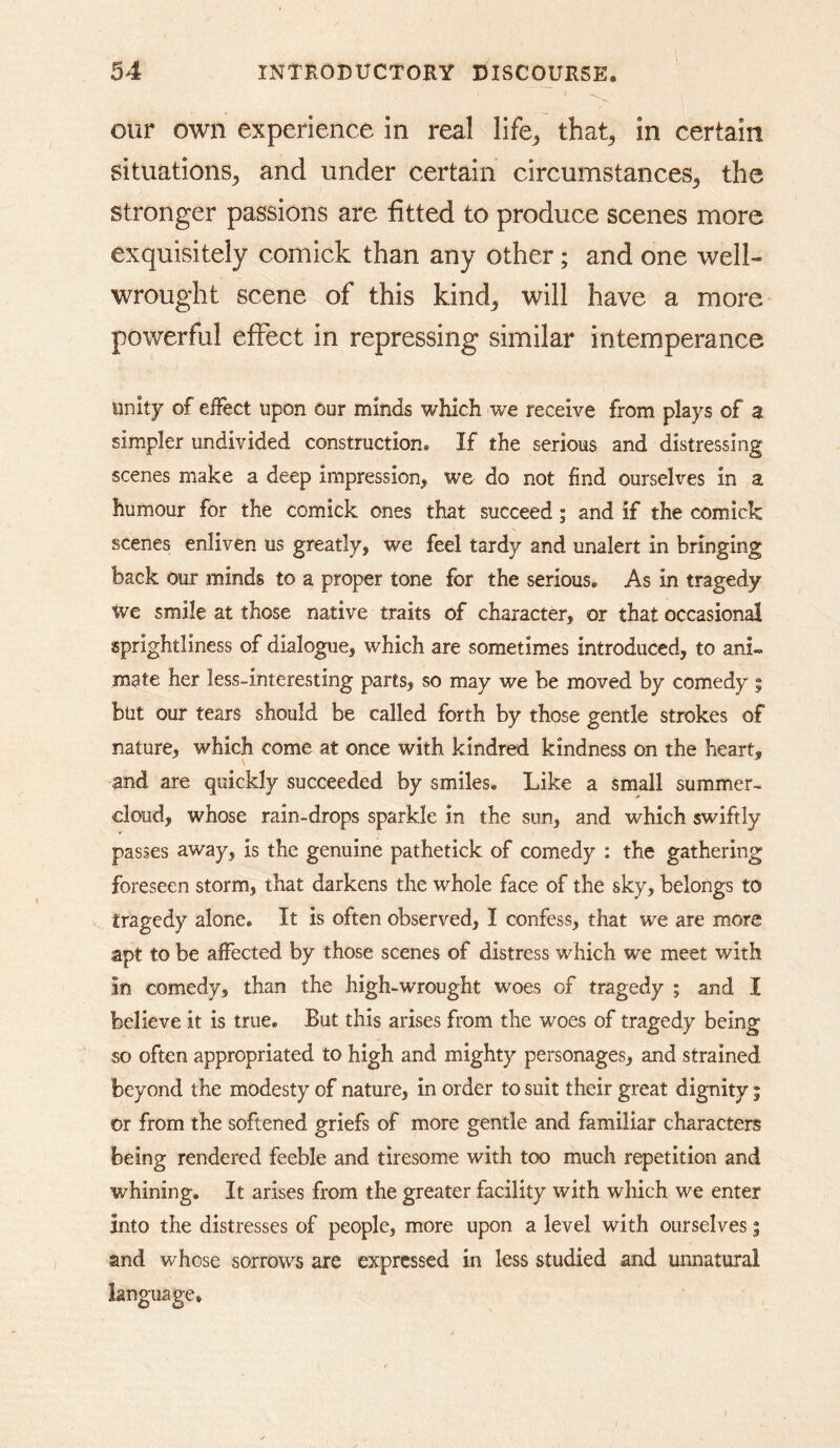 our own experience in real life^ that^ in certain situations^ and under certain circumstances^ the stronger passions are fitted to produce scenes more exquisitely comick than any other; and one well- wrought scene of this kind^ will have a more powerful effect in repressing similar intemperance unity of effect upon Our minds which we receive from plays of a simpler undivided construction. If the serious and distressing scenes make a deep impression, we do not find ourselves in a humour for the comick ones that succeed; and if the comick scenes enliven us greatly, we feel tardy and unalert in bringing back Our minds to a proper tone for the serious. As in tragedy we smile at those native traits of character, or that occasional sprightliness of dialogue, which are sometimes introduced, to ani- mate her less-interesting parts, so may we be moved by comedy ; but our tears should be called forth by those gentle strokes of nature, which come at once with kindred kindness on the heart, and are quickly succeeded by smiles. Like a small summer- cloud, whose rain-drops sparkle in the sun, and which swiftly passes away, is the genuine pathetick of comedy : the gathering foreseen storm, that darkens the whole face of the sky, belongs to tragedy alone. It is often observed, I confess, that we are more apt to be affected by those scenes of distress which we meet with in comedy, than the high-wrought woes of tragedy ; and I believe it is true. But this arises from the woes of tragedy being so often appropriated to high and mighty personages, and strained beyond the modesty of nature, in order to suit their great dignity 5 or from the softened griefs of more gentle and familiar characters being rendered feeble and tiresome with too much repetition and whining. It arises from the greater facility with which we enter into the distresses of people, more upon a level with ourselves | and whose sorrows are expressed in less studied and unnatural