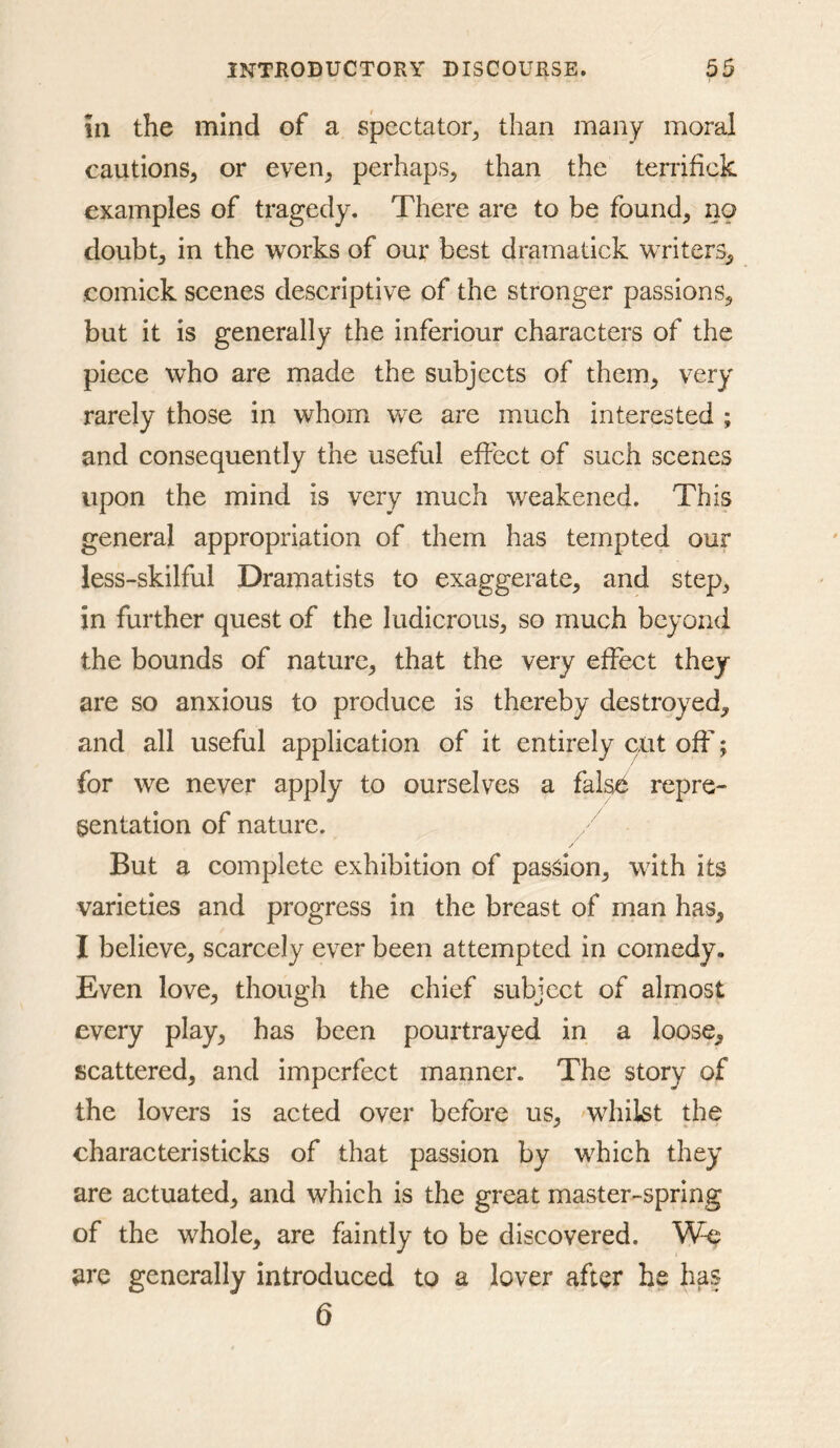 in the mind of a spectator^ than many moral cautions, or even, perhaps, than the terrifick examples of tragedy. There are to be found, no doubt, in the works of our best dramatick writers, comick scenes descriptive of the stronger passions, but it is generally the inferiour characters of the piece who are made the subjects of them, very rarely those in whom Vv^e are much interested ; and consequently the useful effect of such scenes upon the mind is very much weakened. This general appropriation of them has tempted our less-skilful Dramatists to exaggerate, and step, in further quest of the ludicrous, so much beyond the bounds of nature, that the very efFex:t they are so anxious to produce is thereby destroyed, and all useful application of it entirely cut off; for we never apply to ourselves a false repre- sentation of nature. But a complete exhibition of passion, with its varieties and progress in the breast of man has, I believe, scarcely ever been attempted in comedy. Even love, though the chief subject of almost every play, has been pourtrayed in a loose, scattered, and imperfect manner. The story of the lovers is acted over before us, whilst the characteristicks of that passion by which they are actuated, and which is the great master-spring of the whole, are faintly to be discovered. We are generally introduced to a lover after he has 6