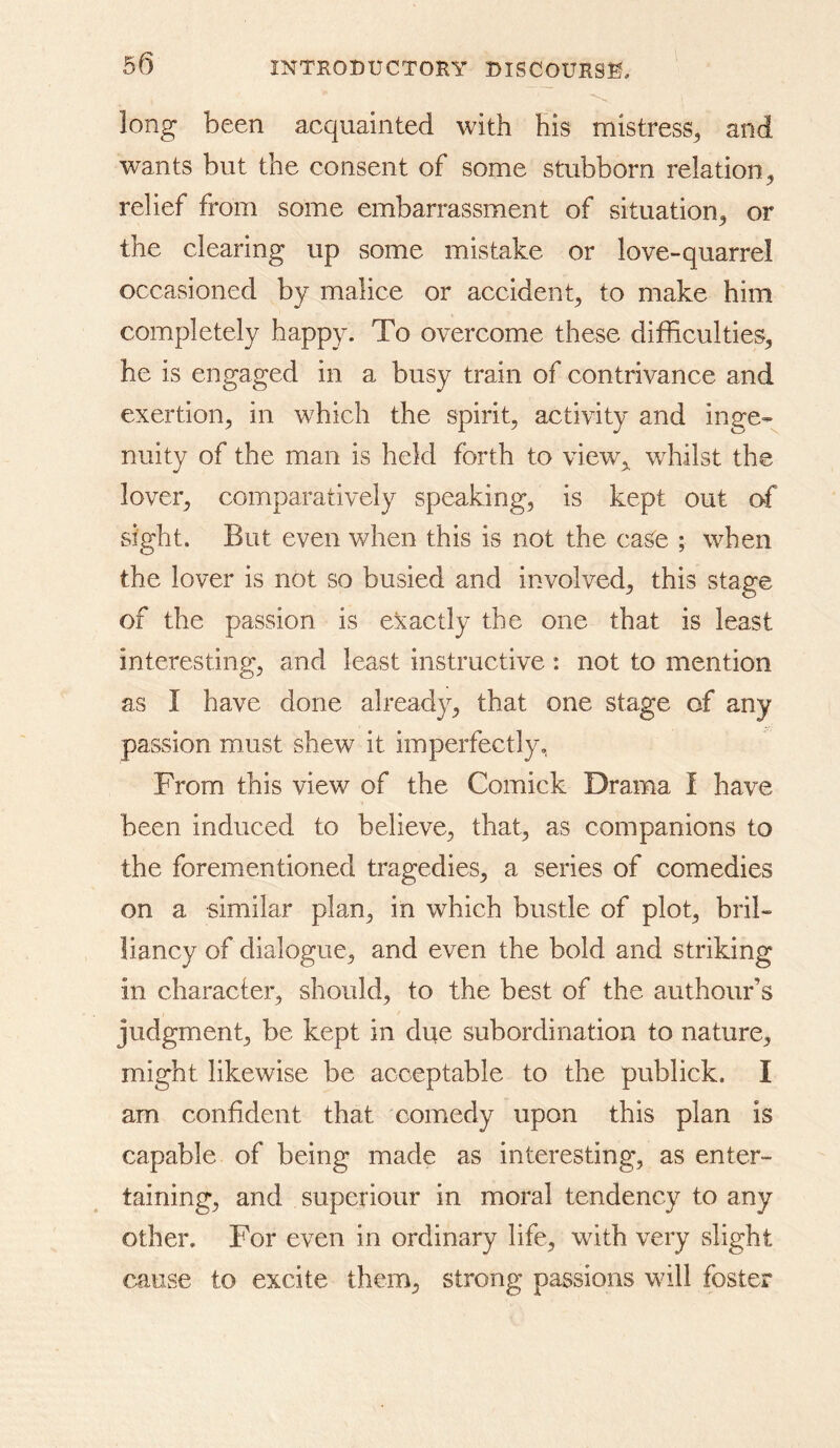 long been acquainted with his mistress^ and wants but the consent of some stubborn relation^ relief from some embarrassment of situation^ or the clearing up some mistake or love-quarrel occasioned by malice or accident^ to make him completely happy. To overcome these difficulties, he is engaged in a busy train of contrivance and exertion, in which the spirit, activity and inge- nuity of the man is held forth to view,^ whilst the lover, comparatively speaking, is kept out of sight. But even when this is not the case ; when the lover is not so busied and involved, this stage of the passion is exactly the one that is least interesting, and least instructive : not to mention as I have done already, that one stage of any passion must shew it imperfectly, From this view of the Comick Drama I have been induced to believe, that, as companions to the forementioned tragedies, a series of comedies on a similar plan, in which bustle of plot, bril- liancy of dialogue, and even the bold and striking in character, should, to the best of the authour’s judgment, be kept in due subordination to nature, might likewise be acceptable to the publick. I am confident that comedy upon this plan is capable of being made as interesting, as enter- taining, and superiour in moral tendency to any other. For even in ordinary life, with very slight cause to excite them, strong passions will foster