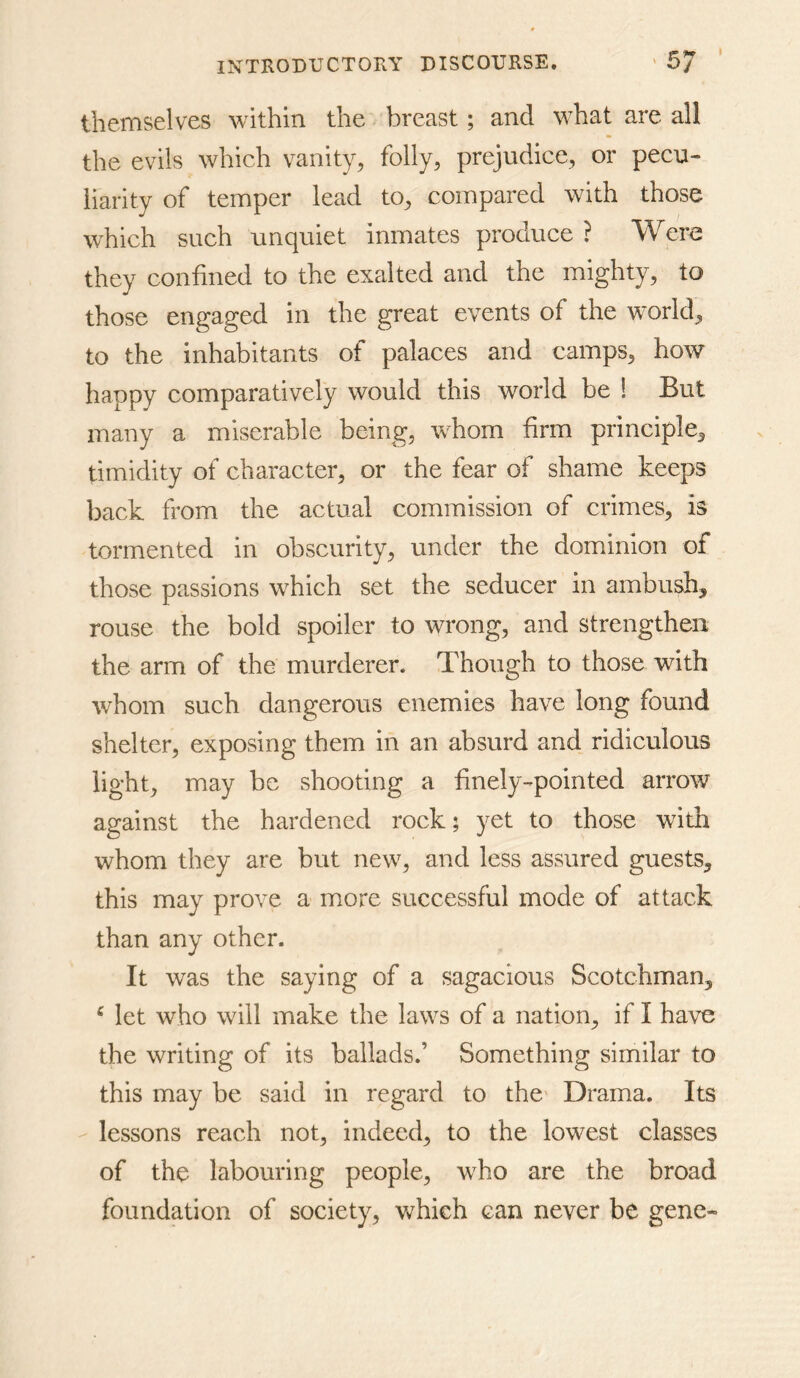 themselves within the breast; and what are all the evils which vanity, folly, prejudice, or pecu- liarity of temper lead to, compared with those which such unquiet inmates produce ? Were they confined to the exalted and the mighty, to those engaged in the great events of the world,, to the inhabitants of palaces and camps, how happy comparatively would this world be ! But many a miserable being, whom firm principle, timidity of character, or the fear of shame keeps back from the actual commission of crimes, is tormented in obscurity, under the dominion of those passions which set the seducer in ambush, rouse the bold spoiler to wrong, and strengthen the arm of the murderer. Though to those with whom such dangerous enemies have long found shelter, exposing them in an absurd and ridiculous light, may be shooting a finely-pointed arrow against the hardened rock; yet to those with whom they are but new, and less assured guests, this may prove a more successful mode of attack than any other. It was the saying of a sagacious Scotchman, ‘ let who will make the laws of a nation, if I have the writing of its ballads.’ Something similar to this may be said in regard to the- Drama. Its - lessons reach not, indeed, to the lowest classes of the labouring people, who are the broad foundation of society, v^hich can never be gene-