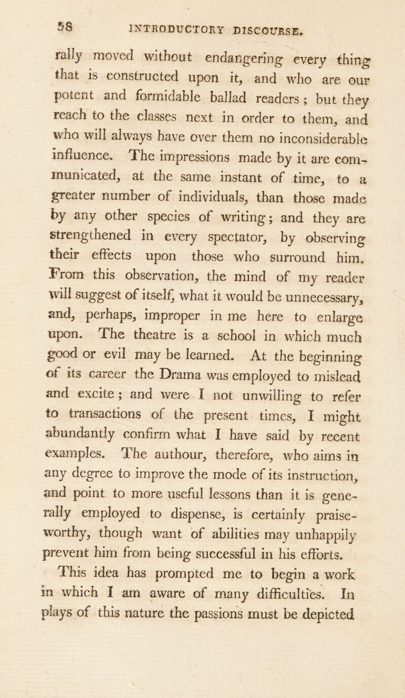 rally moved without endangering every thin^ that is constructed upon it, and who are our potent and formidable ballad readers ; but they reach to the classes next in order to them, and who will always have over them no inconsiderable influence. The impressions made by it are com- municated, at the same instant of time, to a greater number of individuals, than those made by any other species of writing; and they are strengthened in every spectator, by observing their effects upon those who surround him. From this observation, the mind of my reader will suggest of itself^ what it would be unnecessary, and, perhaps, improper in me here to enlarge upon. The theatre is a school in which much good or evil may be learned. At the beginning ot its career the Drama was employed to mislead and excite; and were I not unwilling to refer to transactions of the present times, I might abundantly confirm what I have said by recent examples. The authour, therefore, who aims in any degree to improve the mode of its instruction, and point to more useful lessons than it is gene- rally employed to dispense, is certainly praise- worthy, though want of abilities may unhappily prevent him from being successful in his efforts. This idea has prompted me to begin a work in which I am aware of many difficultres. In plays of this nature the passions must be depicted