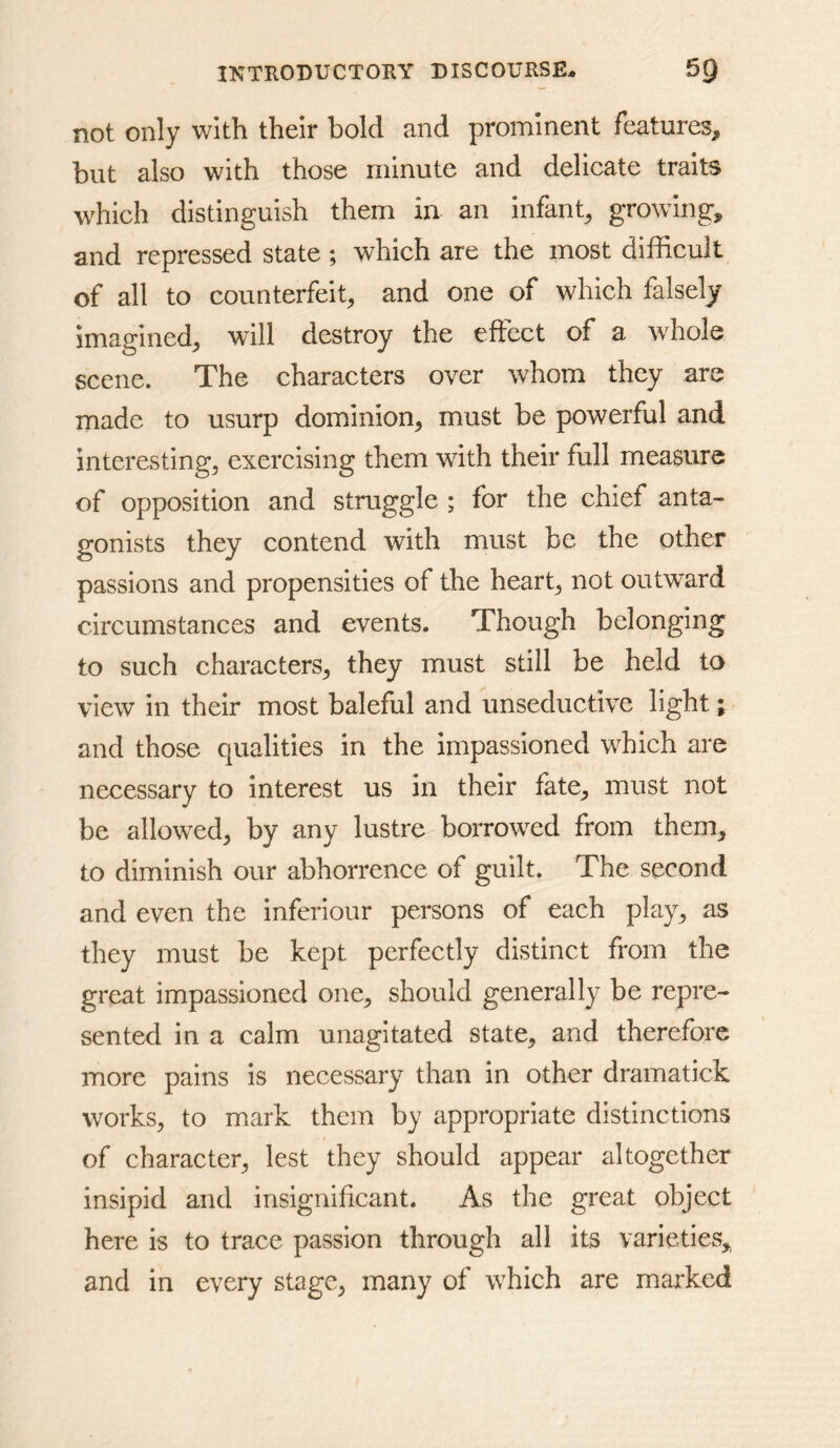 not only with their bold and prominent features;, but also with those minute and delicate traits which distinguish them in an infant^, growing, and repressed state; which are the most difficult of all to counterfeit, and one of which falsely imagined, will destroy the effect of a whole scene. The characters over whom they are made to usurp dominion, must be powerful and interesting, exercising them with their full measure of opposition and struggle ; for the chief anta- gonists they contend with must be the other passions and propensities of the heart, not outward circumstances and events. Though belonging to such characters, they must still be held to view in their most baleful and unseductive light; and those qualities in the impassioned which are necessary to interest us in their fate, must not be allowed, by any lustre borrowed from them, to diminish our abhorrence of guilt. The second and even the inferiour persons of each play, as they must be kept perfectly distinct from the great impassioned one, should generally be repre- sented in a calm unagitated state, and therefore more pains is necessary than in other dramatick works, to mark them by appropriate distinctions of character, lest they should appear altogether insipid and insignificant. As the great object here is to trace passion through all its varieties, and in every stage, many of which are marked