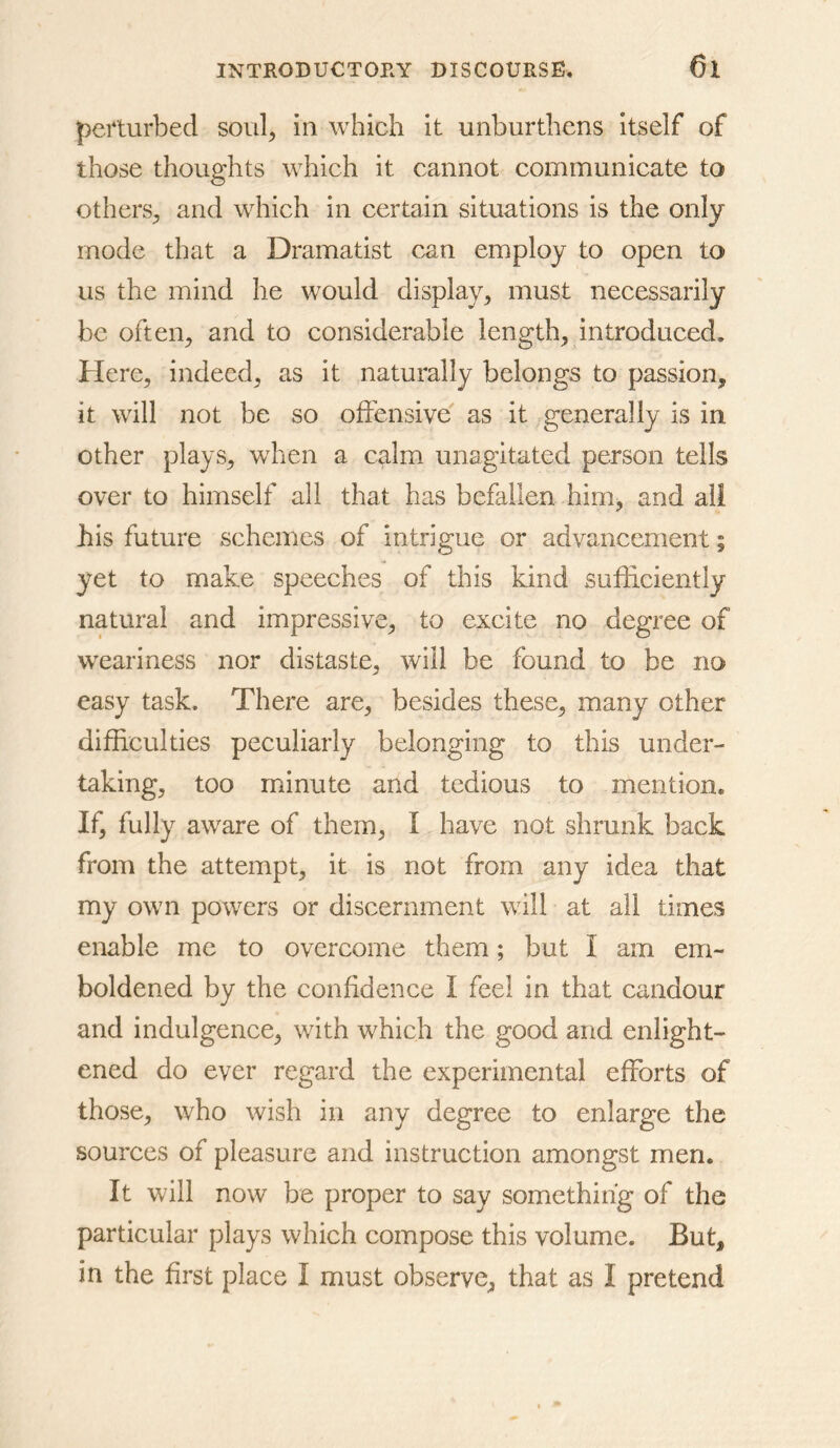 perturbed soiil^ in which it unburthens itself of those thoughts which it cannot communicate to others^ and which in certain situations is the only mode that a Dramatist can employ to open to us the mind he would display^ must necessarily be often^ and to considerable lengthy introduced. Here, indeed, as it naturally belongs to passion, it will not be so offensive as it generally is in other plays, when a calm unagitated person tells over to himself all that has befallen him, and ail his future schemes of intrigue or advancement; yet to make speeches of this kind sufficiently natural and impressive, to excite no degree of weariness nor distaste, will be found to be no easy task. There are, besides these, many other difficulties peculiarly belonging to this under- taking, too minute and tedious to mention. If, fully aware of them, I have not shrunk back from the attempt, it is not from any idea that my own powers or discernment will at all times enable me to overcome them; but I am em- boldened by the confidence I feel in that candour and indulgence, with which the good and enlight- ened do ever regard the experimental efforts of those, who wish in any degree to enlarge the sources of pleasure and instruction amongst men. It will now be proper to say something of the particular plays which compose this volume. But, in the first place I must observe, that as I pretend
