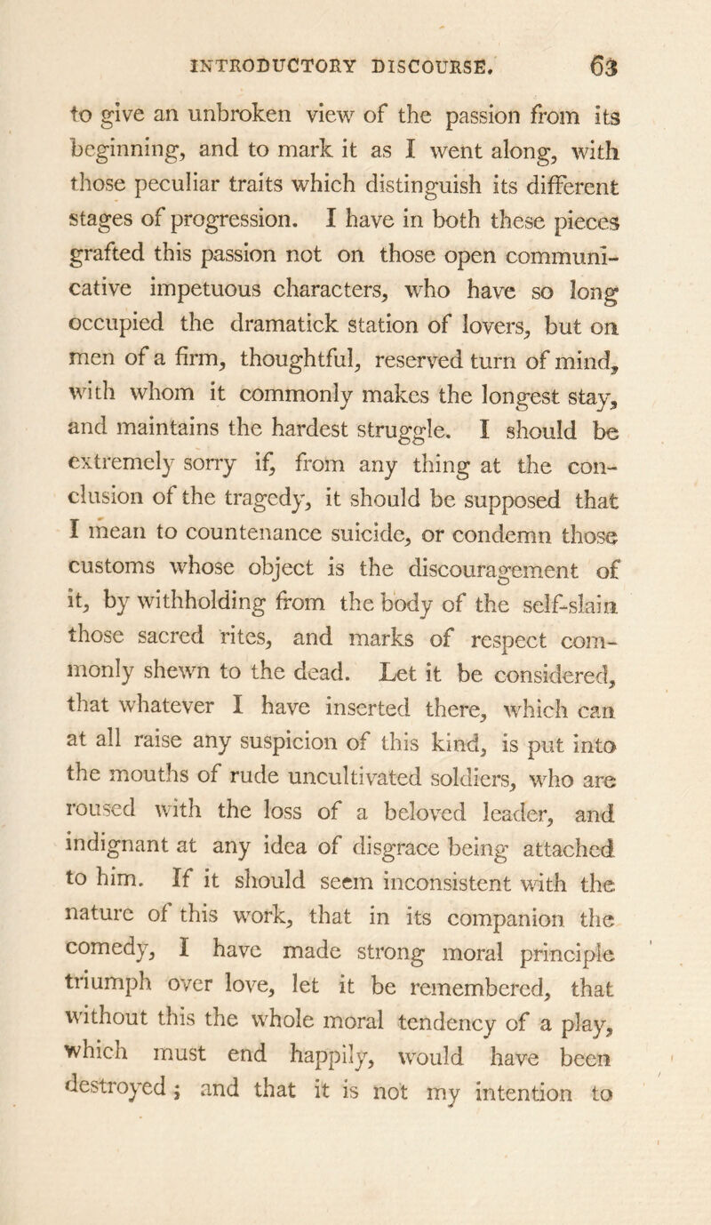 to give an unbroken view of the passion from its beginning, and to mark it as I went along, with those peculiar traits which distinguish its different stages of progression. I have in both these pieces grafted this passion not on those open communi- cative impetuous characters, who have so long occupied the dramatick station of lovers, but on men of a firm, thoughtful, reserved turn of mind, with whom it commonly makes the longest stay, and maintains the hardest struggle. I should be extremely sorry if, from any thing at the con- clusion of the tragedy, it should be supposed that I mean to countenance suicide, or condemn those customs whose object is the discouragement of it, by withholding from the body of the self-slain those sacred rites, and marks of respect com- monly shewn to the dead. Let it be considered, that whatever I have inserted there, which can at all raise any suspicion of this kind, is put into the mouths of rude uncultivated soldiers, who are roused with the loss of a beloved leader, and indignant at any idea of disgrace being attached to him. If it should seem inconsistent with the nature of this w^ork, that in its companion the comedy, I have made strong moral principle triumph over love, let it be remembered, that without this the whole moral tendency of a play, which must end happily, would have been destroyed ; and that it is not my intention to
