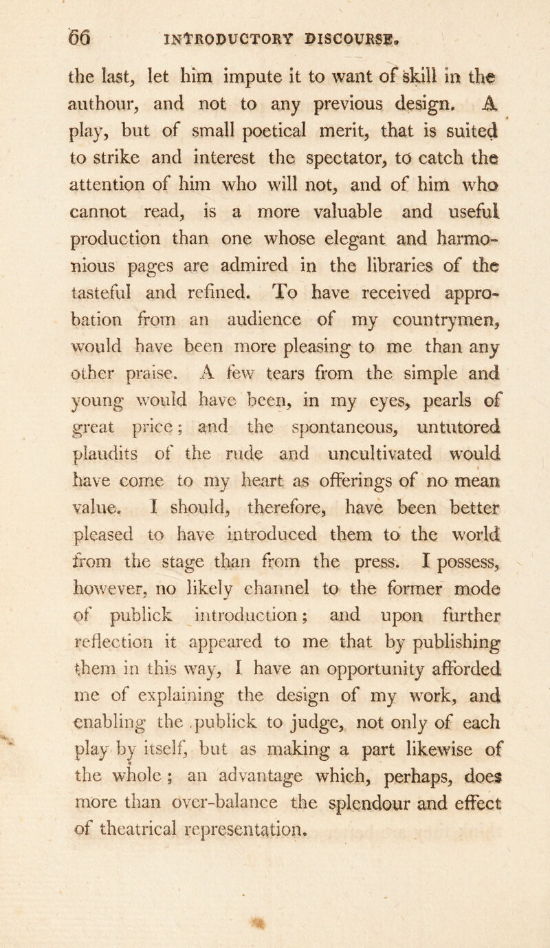 the last, let him impute it to want of skill In the authour, and not to any previous design. A • play, but of small poetical merit, that is suited to strike and interest the spectator, to catch the attention of him who will not, and of him who cannot read, is a more valuable and useful production than one whose elegant and harmo- nious pages are admired in the libraries of the tasteful and refined. To have received appro- bation from an audience of my countrymen, would have been more pleasing to me than any other praise. A few tears from the simple and young would have been, in my eyes, pearls of great price; and the spontaneous, untutored plaudits of the rude and uncultivated w^ould I have come to my heart as offerings of no mean value, I should, therefore, have been better pleased to have introduced them to the world from the stage than from the press. I possess, however, no likely channel to the former mode of publick introduction; and upon further reflection it appeared to me that by publishing them in this way, I have an opportunity afforded me of explaining the design of my work, and enabling the .publick to judge, not only of each play by itself, but as making a part likewise of « the whole ; an advantage which, perhaps, does more than over-balance the splendour and effect of theatrical representation.
