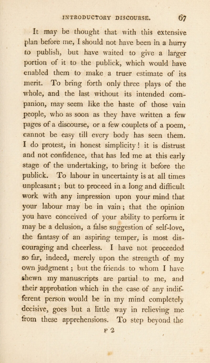 It may be thought that with this extensive plan before me, I should not have been in a hurry to publish, but have waited to give a larger portion of it to the publick, which would have enabled them to make a truer estimate of its merit. To bring forth only three plays of the whole, and the last without its intended com- panion, may seem like the haste of those vain people, who as soon as they have written a few pages of a discourse, or a few couplets of a poem, cannot be easy till every body has seen them. I do protest, in honest simplicity! it is distrust and not confidence, that has led me at this early stage of the undertaking, to bring it before the publick. To labour in uncertainty is at all times unpleasant; but to proceed in a long and difficult work with any impression upon your mind that your labour may be in vain; that the opinion you have conceived of your ability to perform it may be a delusion, a false suggestion of self-love, the fantasy of an aspiring temper, is most dis- couraging and cheerless. I have not proceeded so far, indeed, merely upon the strength of my own judgment; but the friends to whom I have shewn my manuscripts are partial to me, and their approbation which in the case of any indif- ferent person would be in my mind completely decisive, goes but a little way in relieving me from these apprehensions. To step beyond the F 2