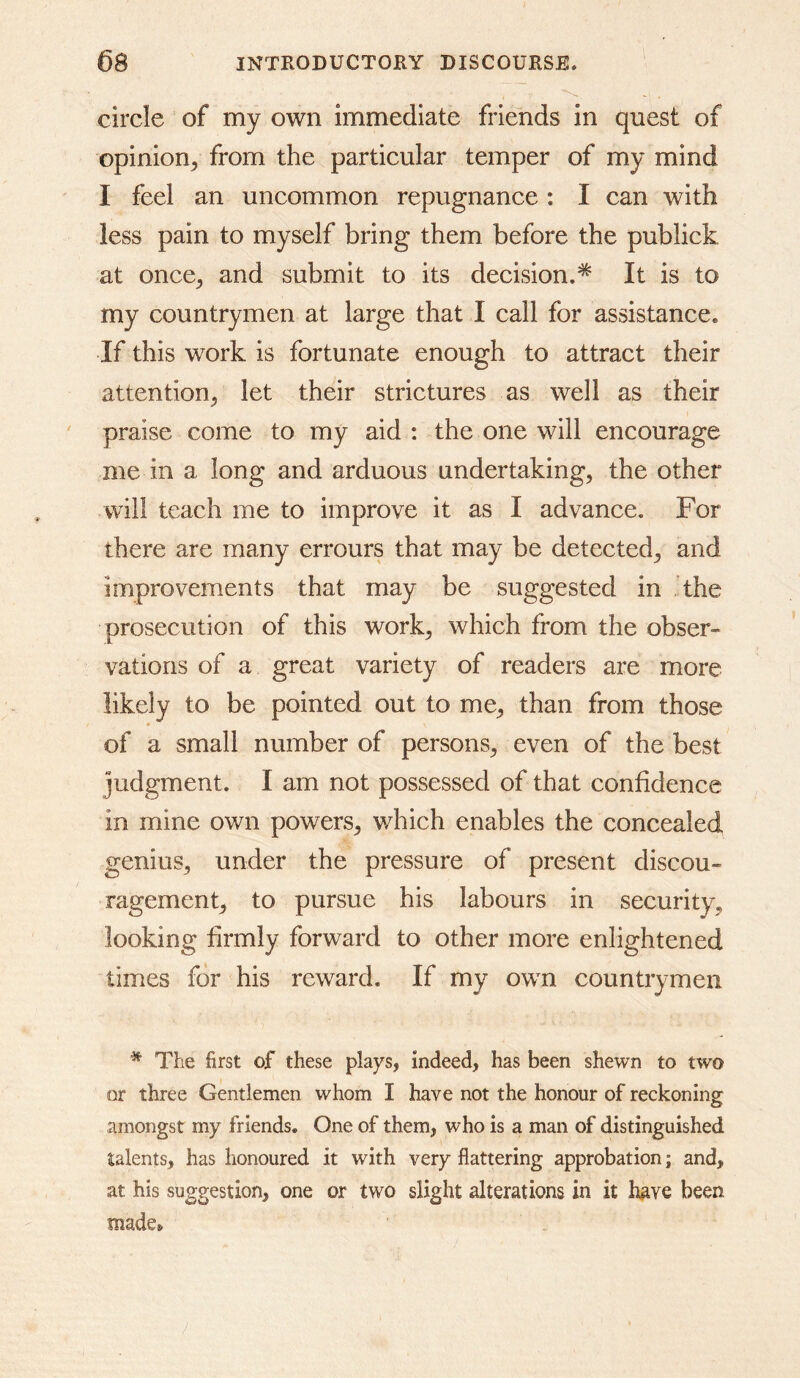 circle of my own immediate friends in quest of opinion^ from the particular temper of my mind I feel an uncommon repugnance : I can with less pain to myself bring them before the publick at once^ and submit to its decision.* It is to my countrymen at large that I call for assistance. If this work is fortunate enough to attract their attention^ let their strictures as well as their praise come to my aid : the one will encourage me in a long and arduous undertakings the other will teach me to improve it as I advance. For there are many errours that may be detected^ and improvements that may be suggested in ’the prosecution of this work^ which from the obser- vations of a great variety of readers are more likely to be pointed out to me^ than from those of a small number of persons^ even of the best judgment. I am not possessed of that confidence in mine own powers^ which enables the concealed genius^ under the pressure of present discou- ragement^ to pursue his labours in securityj looking firmly forward to other more enlightened times for his reward. If my own countrymen * The first of these plays, indeed, has been shewn to two or three Gentlemen whom I have not the honour of reckoning amongst my friends. One of them, who is a man of distinguished talents, has honoured it with very flattering approbation; and, at his suggestion, one or two slight alterations in it have been made*