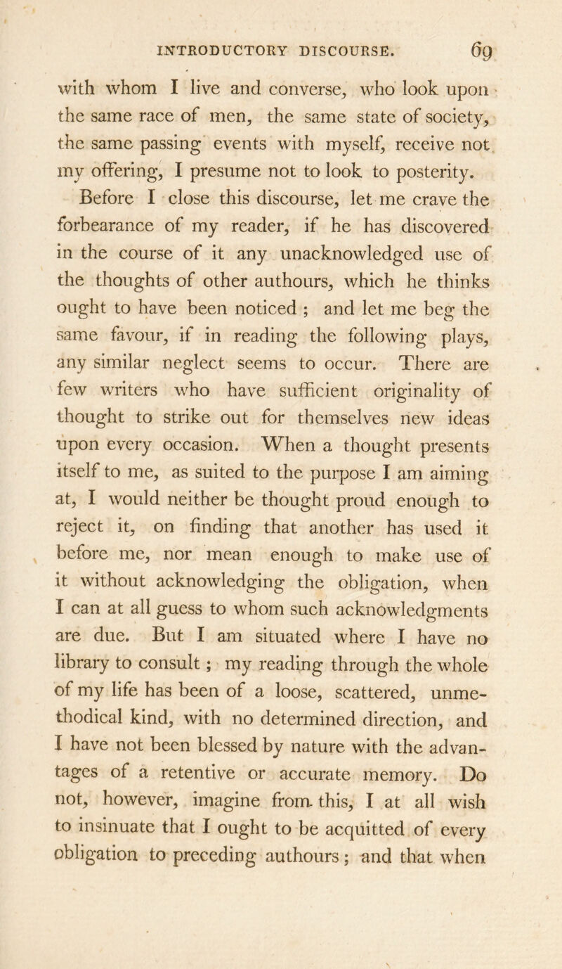 with whom I live and converse^ who look upon the same race of men^ the same state of society, the same passing events with myself, receive not my offering, I presume not to look to posterity. Before I close this discourse, let me crave the forbearance of my reader, if he has discovered in the course of it any unacknowledged use of the thoughts of other authours, which he thinks ought to have been noticed ; and let me beg the same favour, if in reading the following plays, any similar neglect seems to occur. There are few writers who have sufficient originality of thought to strike out for themselves new ideas upon every occasion. When a thought presents itself to me, as suited to the purpose I am aiming at, I would neither be thought proud enough to reject it, on finding that another has used it before me, nor mean enough to make use of it without acknowledging the obligation, when I can at all guess to whom such acknowledgments are due. But I am situated where I have no library to consult; my reading through the whole of my life has been of a loose, scattered, unme- thodical kind, with no determined direction, and I have not been blessed by nature with the advan- tages of a retentive or accurate memory. Do not, however, imagine from- this, I at all wish to insinuate that I ought to be acquitted of every obligation to preceding authours; and that when