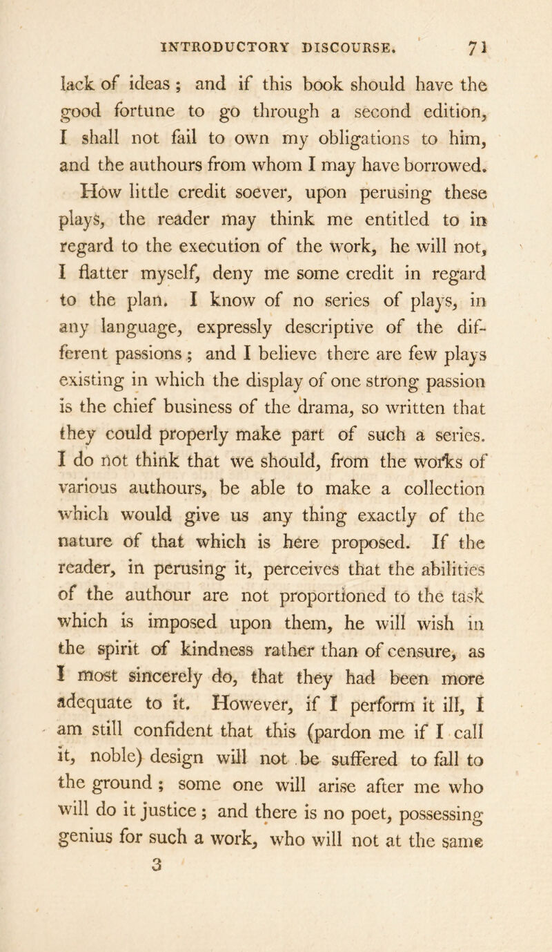 lack of ideas ; and if this book should have the good fortune to go through a second edition^ I shall not fail to own my obligations to him, and the authours from whom I may have borrowed. How little credit soever, upon perusing these plays, the reader may think me entitled to in regard to the execution of the work, he will not, I flatter myself, deny me some credit in regard to the plan. I know of no series of plays, in any language, expressly descriptive of the dif- ferent passions ; and I believe there are few plays existing in which the display of one strong passion is the chief business of the drama, so written that they could properly make part of such a series. I do not think that we should, from the wofks of various authours, be able to make a collection which would give us any thing exactly of the nature of that which is here proposed. If the reader, in perusing it, perceives that the abilities of the authour are not proportioned to the task which is imposed upon them, he will wish in the spirit of kindness rather than of censure, as I most sincerely do, that they had been more adequate to it. However, if I perform it ill, I ' am still confident that this (pardon me if I ■ call it, noble) design will not be suffered to fall to the ground ; some one will arise after me who will do it justice; and there is no poet, possessing genius for such a work, who will not at the same 3