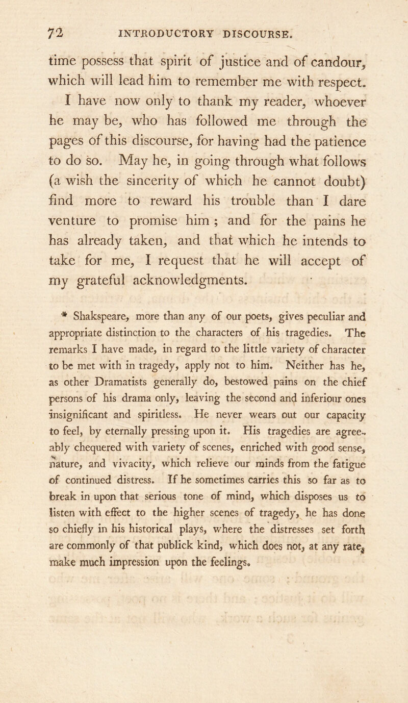 time possess that spirit of justice and of candour^ which will lead him to remember me with respect. I have now only to thank my reader^ whoever he may be, who has followed me through the pages of this discourse, for having had the patience to do so. May he, in going through what follows (a wish the sincerity of which he cannot doubt) find more to reward his trouble than I dare venture to promise him ; and for the pains he has already taken, and that which he intends to take for me, I request that he will accept of my grateful acknowledgments. * Shakspeare, more than any of our poets, gives peculiar and appropriate distinction to the characters of his tragedies. The remarks I have made, in regard to the little variety of character to be met with in tragedy, apply not to him. Neither has he, as other Dramatists generally do, bestowed pains on the chief persons of his drama only, leaving the second and inferiour ones insignificant and spiritless. He never wears out our capacity to feel, by eternally pressing upon it. His tragedies are agree-, ably chequered with variety of scenes, enriched with good sense, nature, and vivacity, which relieve our minds from the fatigue of continued distress. If he sometimes carries this so far as to break in upon that serious tone of mind, which disposes us to listen with effect to the higher scenes of tragedy, he has done so chiefly in his historical plays, where the distresses set forth are commonly of that publick kind, which does not, at any rate| make much impression upon the feelings.