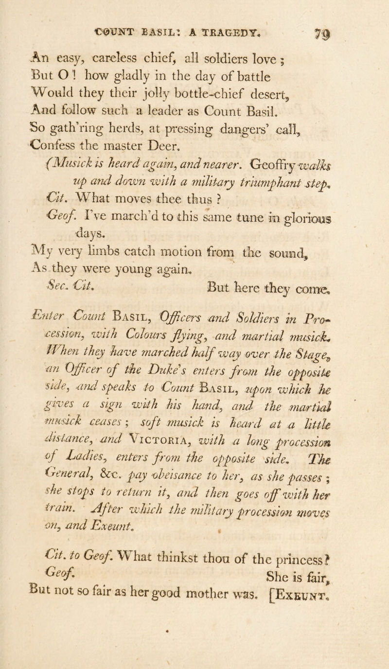 An easy^ careless chief, all soldiers love; But O 1 how gladly in the day of battle Would they their jolly bottle-chief desert^ And follow such a leader as Count Basil. So gathering herds, at pressing dangers’ call, •Confess the master Deer, (Musick is heard again^ and nearer, GeofFiy up and dozvn zvith a military triumphant step., €it. What moves thee thus ? Oeof. I’ve march’d to this same tune in gloriom ■days. My very limbs catch motion from the sound. As they were young again. Sec^ Cite But here they come. Enter Count Basil, Officers and Soldiei 'S in Pro*> cession^ with Colours fiying^ and martial musiciht When they have marched half way over the Stage^ an Officer of the Duke s enters from the opposite side, mul speaks to Count Basil, upon which he gives a sign with his hand, and the martial musick ceases ; soft musick is heard at a little distance, and ’V ictoria, with a long procession of Ladies, enters from the opposite side. The General, &c. pay oheisance to her, as she passes ; she stops to return it, and then goes off zvith her tram, rdf ter which the military procession moves on, and Exeunt, Cit, to Geof. What thinkst thou of the princess? ^ She is fair. But not so fair as her good mother w^s. [Exeunt,