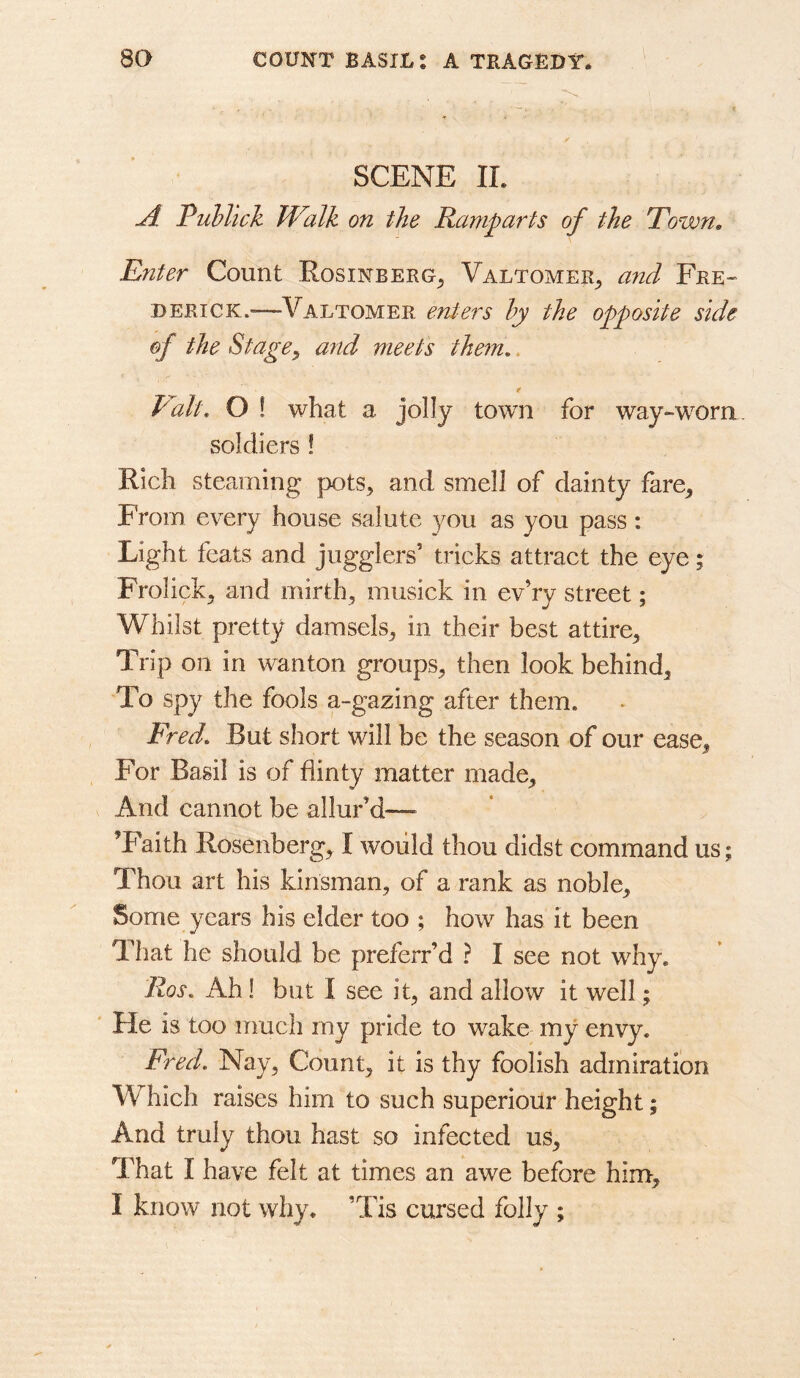 SCENE II. ji Puhlick Walk on the Ramparts of the Town, Enter Count Rosinberg^ Valtomer^ and Fre- derick.—Valtomer enters hy the opposite side of the St agea7td meets them,. f V^alt, O ! what a jolly town for way-worn soldiers! Rich steaming pots, and smell of dainty fare. From every house salute you as you pass: Light feats and jugglers’ tricks attract the eye; Frolick, and mirth, musick in ev’ry street; Whilst pretty damsels, in their best attire. Trip on in wanton groups, then look behind. To spy the fools a-gazing after them. Fred, But short will be the season of our ease. For Basil is of flinty matter made. And cannot be allur’d—- ’Faith Rosenberg, I would thou didst command us; Thou art his kinsman, of a rank as noble. Some years his elder too ; how has it been That he should be preferr’d ? I see not why. Ros, Ah! but I see it, and allow it well; ' He is too much my pride to wake my envy. Fred, Nay, Count, it is thy foolish admiration Which raises him to such superiour height; And truly thou hast so infected us. That I have felt at times an awe before him, I know not why. ’Tis cursed folly ;
