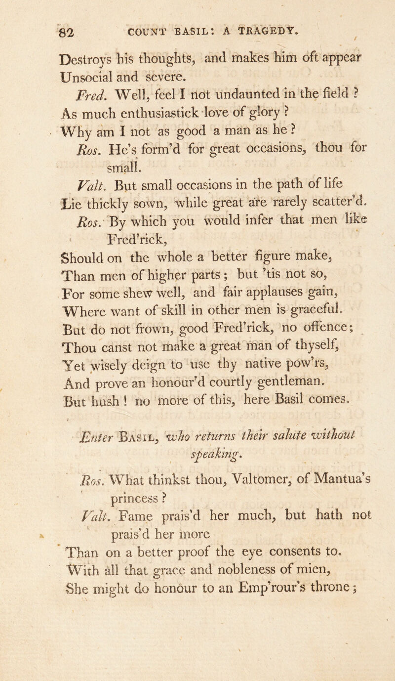 Destroys his thoughts^ and makes him oft appear Unsocial and severe. Fred, Well^ feel I not undaunted in the field ? As much enthusiastick love of glory ? Why am I not as good a man as he ? Ros, He’s form’d for great occasions^ thou for small. Valt, But small occasions in the path of life Lie thickly sown, while great are rarely scatter’d. Ros: By which you would infer that men like Fred’rick, Should on the whole a better figure make, Than men of higher parts; but ’tis not so. For some shew well, and fair applauses gain, Where want of skill in other men is graceful. But do not frown, good Fred’rick, no offence; Thou canst not make a great man of thyself, Yet wisely deign to use thy native pow’rs. And prove an honour’d courtly gentleman. But hush ! no more of this, here Basil comes. Enter Basil, who returns their salute without speaking, Ros, What thinkst thou, Valtomer, of Mantua’s princess ? Valt, Fame prais’d her much, but hath not a. prais’d her more Than on a better proof the eye consents to. With all that grace and nobleness of mien. She might do honour to an Emp’rour’s throne; j