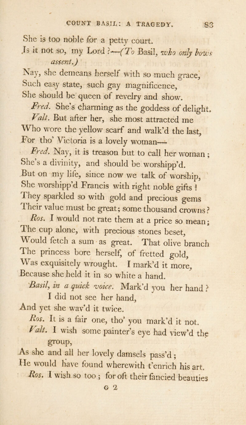 She is too noble for a petty court. Js it not so, my Lord r-*—(To Basil, who only hows assent,) Nay, she demeans herself with so much grace. Such easy state, such gay magnificence. She should be queen of revelry and show. Fred. She’s charming as the goddess of delight* Valt. But after her, she most attracted me Who wore the yellow scarf and walk’d the last. For tho’ Victoria is a lovely woman^— Fred, Nay, it is treason but to call her woman; She s a divinity, and should be worshipp’d. But on my life, since now we talk of worship, She worshipp’d Francis with right noble gifts ! They sparkled so with gold and precious gems 1 heir value must be great; some thousand crowns? Ros, I would not rate them at a price so mean; The cup alone, with precious stones beset. Would fetch a sum * as great. That olive branch The princess bore herself, of fretted gold, Vl^as exquisitely wrought. I mark’d it more. Because she held it in so white a hand. 'Basil, in a quick voice. Mark’d you her hand ? I did not see her hand. And yet she wav’d it twice. Ros, It is a fair one, tho’ you mark’d it not. Valt. I wish some painter’s eye had view’d the group. As she and all her lovely damsels pass’d; He would have found wherewith t’enrich his art. Ros. I w ish so too ; for oft their fancied beauties