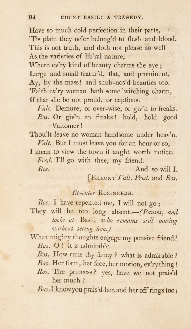 Have so much cold perfection in their parts^ • ’Tis plain they ne’er belong’d to flesh and blood. This is not truths and doth not please s5 well As the varieties of lib’ral nature. Where ev’ry kind of beauty charms the eye; Large and small featur’d, flat, and prominent. Ay, by the mass 1 and snub-nos’d beauties too. ’Faith ev’ry woman hath some ’witching charm. If that she be not proud, or captious. Vah, Demure, or over-wise, or giv’n to freaks. Ros, Or giv’n to freaks! hold, hold good Valtomer! Thou’lt leave no woman handsome under heav’n. Valt, But I must leave you for an hour or so, I mean to view the town if aught worth notice. Fred, ni go with thee, my friend. Ros. And so will L [Exeunt Fred, and Ros. Re-enter Rosinberg. Ros. I have repented me, I will not go ; They will be too long absent.—(Pauses, and looks at Basil, who remains still musing Q without seeing him.) What mighty thoughts engage my pensive friend ? Ras. O 1 it is admirable. Ros. Flow runs thy fancy ? what is admirable ? Pas. Her form, her face, her motion, ev’ry thing! Ros. The princess ? yes, have we not prais’d her much ? Bas.l knowyou prais’d her,and heroffrings too;
