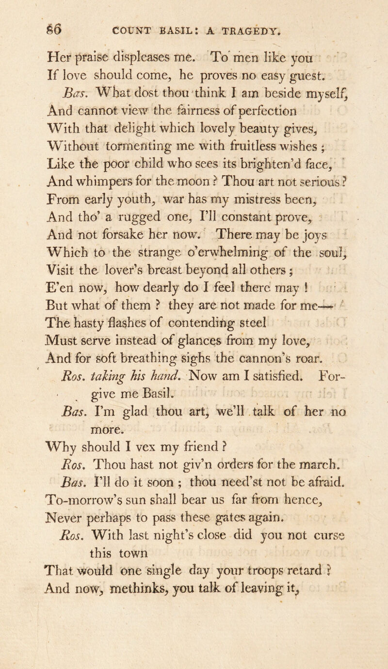 • Her praise displeases me. To’ men like you If love should come^ he proves no easy guest. Bas, What dost thou^think I am beside myself^ And cannot view the fairness of perfection With that delight which lovely beauty gives, W^ithout tormenting me with fruitless wishes ; Like the poor child who sees its brighten’d face. And whimpers for the moon ? Thou art not serious ? From early youth, war has my mistress been. And tho’ a rugged one. I’ll constant prove. And not forsake her now. There may be joys Which to the strange o’erwhelming of the soul. Visit tho lover’s breast beyond all others; E’en now, how dearly do I feel there may ! But what of them ? they are not made for me—* The hasty flashes of contending steel Must serve instead of glances from my love. And for soft breathing sighs the cannon’s roar. Ros, taking his hand. Now am I satisfied. For- give me Basil. Bas, I’m glad thou art^ we’ll talk of her no more. Why should I vex my friend ? Ros. Thou hast not giv’n orders for the march. Bas. I’ll do it soon ; thou need’st not be afraid. To-morrow’s sun shall bear us far from hence. Never perhaps to pass these gates again. Ros. With last night’s close did you not curse this town That would one single day your troops retard ? And now, methinks, you talk of leaving it^