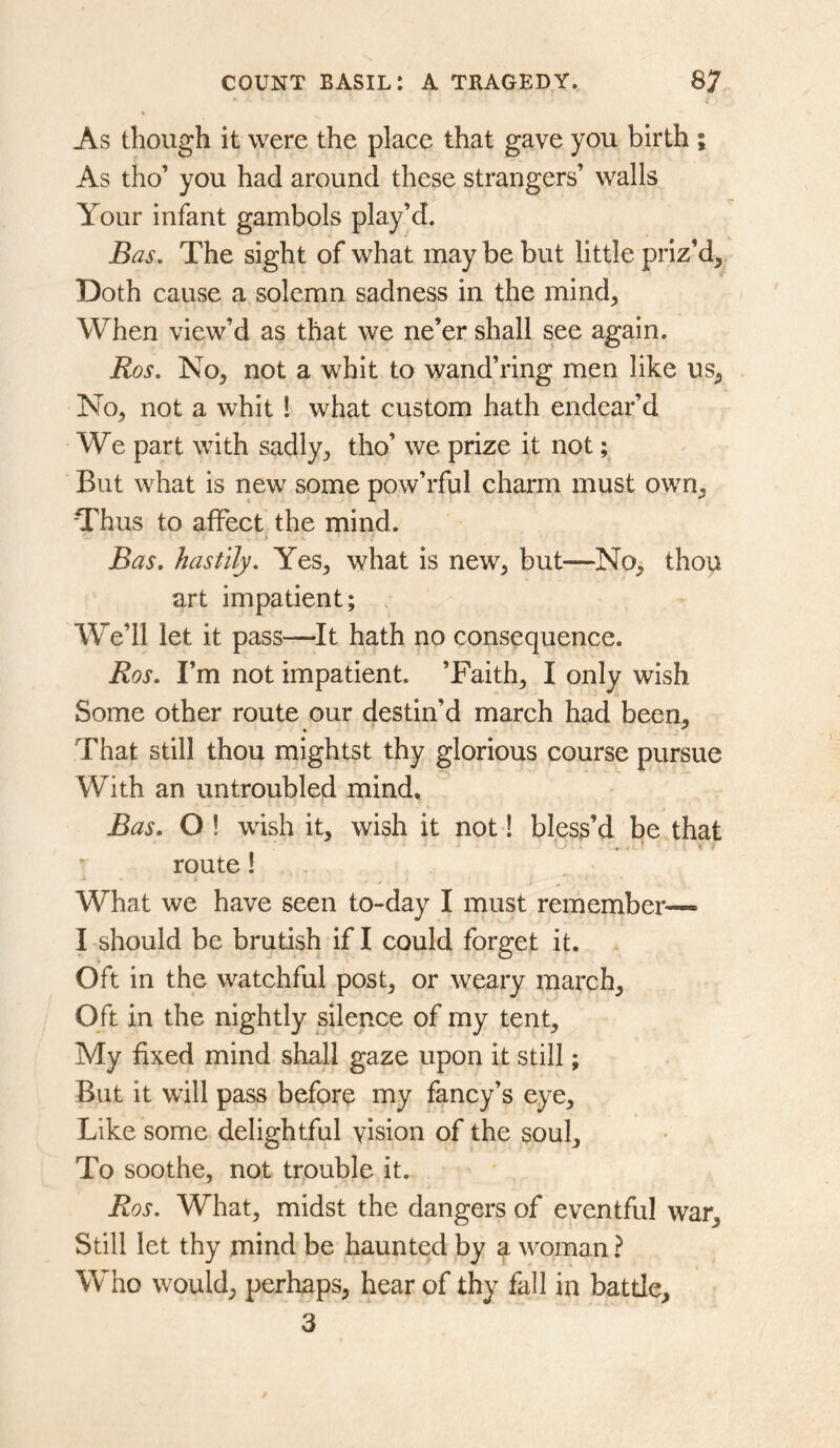 As though it were the place that gave you birth i As tho’ you had around these strangers’ walls Your infant gambols play’d. Bas, The sight of what may be but little priz’d^ Doth cause a solemn sadness in the mind. When view’d as that we ne’er shall see again. Ros, No, not a whit to wand’ring men like us, No, not a whit 1 what custom hath endear’d We part with sadly, tho’ we prize it not; But what is new some pow’rful charm must own, Thus to affect the mind. > Bas, hastily. Yes, what is new, but—No, thou art impatient; , We’ll let it pass—It hath no consequence. Ros. I’m not impatient. ’Faith, I only wish Some other route our destin’d march had been. That still thou mightst thy glorious course pursue With an untroubled mind, Bas. O! wish it, wish it not! bless’d be that route! 1 ' “ What we have seen to-day I must remember— I should be brutish if I could forget it. Oft in the watchful post, or weary march. Oft in the nightly silence of my tent. My fixed mind shall gaze upon it still; But it will pass before my fancy’s eye. Like some delightful vision of the soul. To soothe, not trouble it. Ros. What, midst the dangers of eventful war. Still let thy mind be haunted by a woman ? Who would, perhaps, hear of thy fall in battle, 3