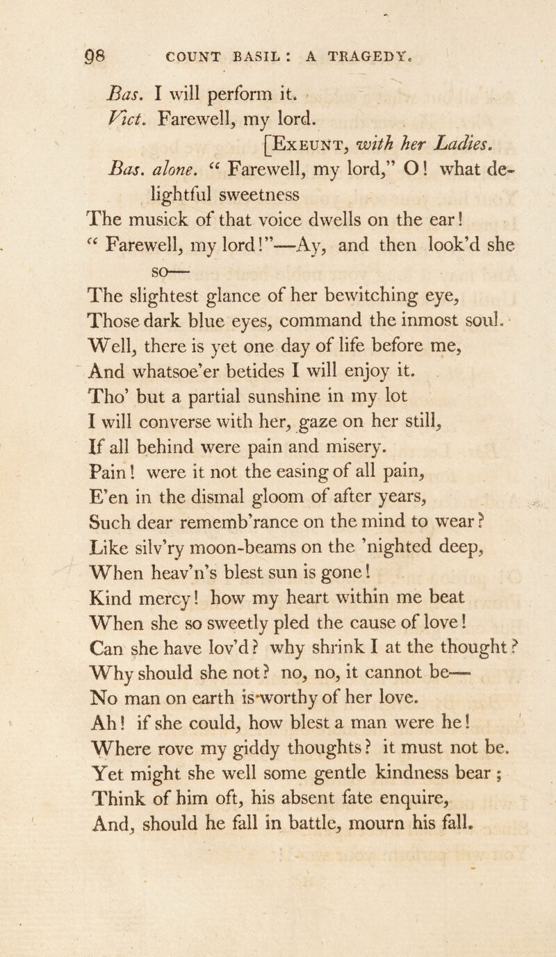 Bas, I will perform it* - Vlct. Farewell^ my lord. [Exeunt^ with her Ladies, Bas, alone. Farewell^ my lord^” O! what de» lightful sweetness The musick of that voice dwells on the ear! Farewell^ my lord!”—Ay, and then look’d she so—* The slightest glance of her bewitching eye. Those dark blue eyes, command the inmost souL Well, there is yet one day of life before me, And whatsoe’er betides I will enjoy it. , Tho’ but a partial sunshine in my lot I will converse with her, gaze on her still. If all behind were pain and misery. Pain! were it not the easing of all pain. E’en in the dismal gloom of after years. Such dear rememb’rance on the mind to wear ? Like silv’ry moon-beams on the ’nighted deep. When heav’n’s blest sun is gone! Kind mercy! how my heart within me beat When she so sweetly pled the cause of love! Can she have lov’d ? why shrink I at the thought ? Why should she not ? no, no, it cannot be— No man on earth is-worthy of her love. Ah! if she could, how blest a man were he 1 Where rove my giddy thoughts ? it must not be. Yet might she well some gentle kindness bear ; Think of him oft, his absent fate enquire. And, should he fall in battle, mourn his falL
