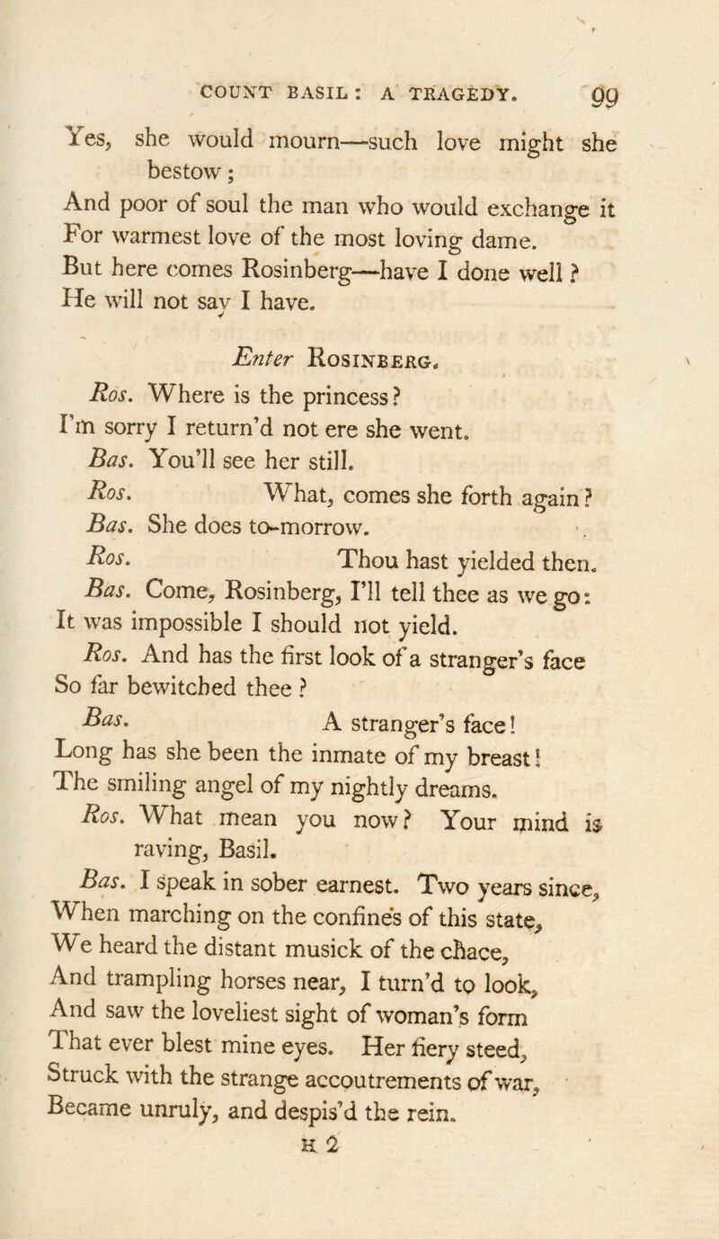Yes, she would mourn—such love might she bestow; And poor of soul the man who would exchange it For warmest love of the most loving dame. But here comes Rosinberg—have I done well ? He will not sav I have. EnUr Rosinberg. / Ros, Where is the princess? Fm sorry I return’d not ere she went. Bas. You’ll see her still. What, comes she forth again? Bas, She does to-morrow. Thou hast yielded then. Bas. Come, Rosinberg, Fll tell thee as we go: It was impossible I should not yield. Ros, And has the first look of a stranger’s face So far bewitched thee ? A stranger’s face! Long has she been the inmate of my breast! The smiling angel of my nightly dreams. Ros. What mean you now.^ Your ipind is raving, Basil. Bas. I speak in sober earnest. Two years since. When marching on the confines of this state. We heard the distant musick of the chace. And trampling horses near, I turn’d to look. And saw the loveliest sight of woman’s form That ever blest mine eyes. Her fiery steed. Struck with the strange accoutrements of war. Became unruly, and despis’d the rein. H !2