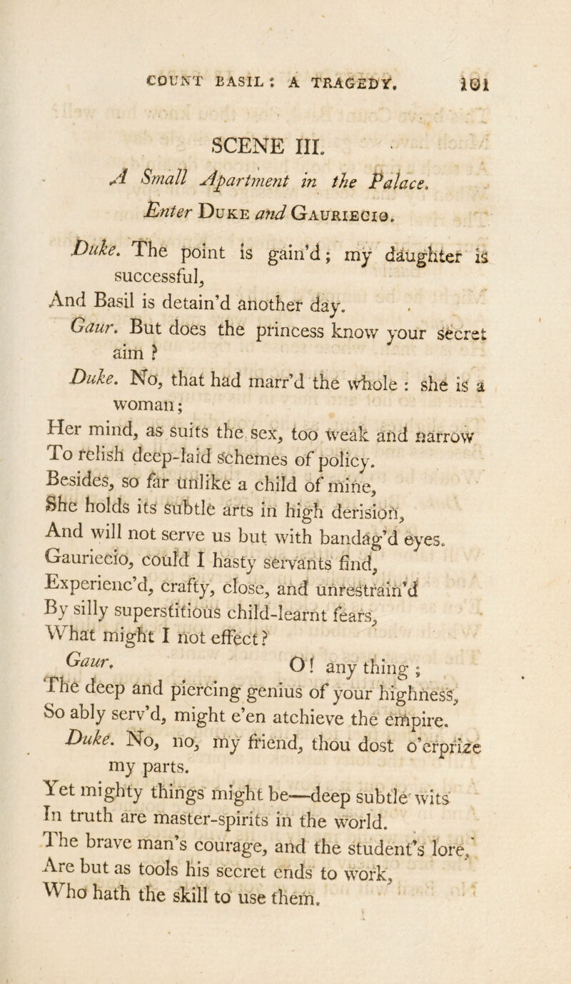 SCENE IIL A Small Apartment in the Palace, Enter Duke and Gauriegig. Duke, The point is gain’d; my daughter is successful. And Basil is detain’d another day, Gaur, But does the princess know your secret aim ? Duke, No, that had marr’d the whole : she is a woman; Her mind, as suits the sex, too weak and narrow To relish deep-laid schemes of policy. Besides, so far unlike a child of rnine. She holds its subtle arts in high derision. And will not serve us but with bandag’d ey^es* Gauriecio, coiifd I hasty^^ servants find, Experienc d, crafty, close, and unreStrain’d By silly superstitious child-learnt fears. What might I not effect? Gaur, OI thing ; The deep and piercing genius of your highness. So ably serv’d, might e’en atchieve the GiUpire. Duke, No, no, my friend, thou dost o’erpfke my parts. Yet mighty things' might be—deep subtle* wits: In truth are master-spirits iii the world. 1 he brave man s courage, and the student’s lore. Are but as tools his secret ends to work. Who hath the skill to’ use them.