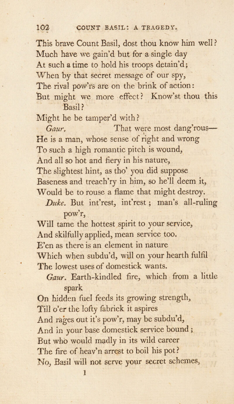 This brave Count Basils dost thou know him well ? Much have we gain’d but for a single day At such a time to hold his troops detain’d; When by that secret message of our spy^ The rival pow’rs are on the brink of action: But might we more effect? Know’st thou this Basil ? Might he be tamper’d with ? Gam% That were most dang’rous— He is a man, whose sense of right and wrong To such a high romantic pitch is wound. And all so hot and fiery in his nature. The slightest hint, as tho’ you did suppose Baseness and treach’ry in him, so he’ll deem it. Would be to rouse a flame that might destroy. Duke. But int’rest, int’rest; man’s all-ruling pow’r, Will tame the hottest spirit to your service. And skilfully applied, mean service too. E’en as there is an element in nature Which when subdu’d, will on your hearth fulfil The lowest uses of domestick wants. Gaur. Earth-kindled fire, which from a little spark On hidden fuel feeds its growing strength. Till o’er the lofty fabrick it aspires And rages out it’s powV, may be subdu’d. And in your base domestick service bound; But who would madly in its wild career _ The fire of heav’n arrest to boil his pot ? No, Basil will not serve your secret schemes, 1