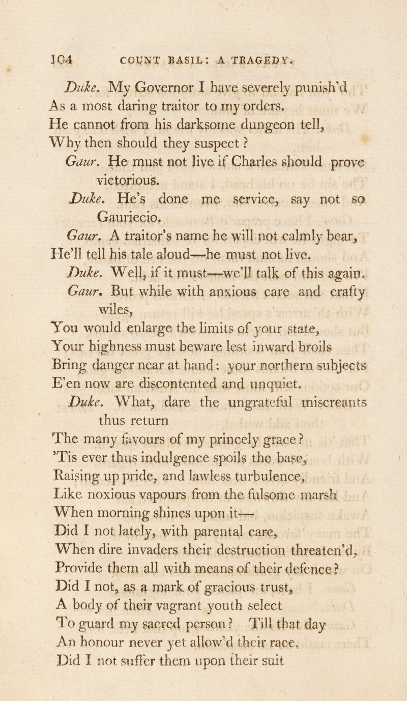 Duke. My Governor I have severely punish’d As a most daring traitor to my orders. He cannot from his darksome dungeon telk Why then should they suspect ? Gaur. He must not live if Charles should prove victorious. Duke. He’s done me service^ say not so Gauriecio. Gaur. A traitor’s name he will not calmly bear^ He’ll tell his tale aloud^he must not live. Duke. Welk if it must—we’ll talk of this again. Gaur. But while with anxious care and crafty wiles^ ■ You would enlarge the limits of your state^ Your highness must beware lest inward broils Bring danger near at hand: your northern subjects E’en now are discontented and unquiet. Duke. What^ dare the ungrateful miscreants thus return The many favours of my princely grace ? ’Tis ever thus indulgence spoils the base_, Raising up pride, and lawless turbulence, Like noxious vapours from the fulsome marsh When morning shines upon it— Did I not lately, with parental care, When dire invaders their destruction threaten’d^ Provide them all with means of their defence ? Did I not,t as a mark of gracious trust, A body of their vagrant youth select To guard my sacred person ? Till that day An honour never yet allow’d their race, Did I not suffer them upon their suit