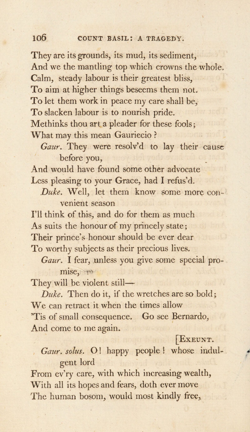 They are its grounds^ its miid^ its sediment^ And we the mantling top which crowns the whole. Calm^ steady labour is their greatest biiss^ To aim at higher things beseems them not. To let them work in peace my care shall be. To slacken labour is to nourish pride. Methinks thou art a pleader for these fools; What may this mean Gauriecio ? Gaur, They were resolv’d to lay their cause before you. And would have found some other advocate Less pleasing to your Grace, had I refus’d. Duke, Well, let them know some more con- venient season ril think of this, and do for them as much As suits the honour of my princely state; Their prince’s honour should be ever dear To worthy subjects as their precious lives. Gaur, I fear, unless you give some special pro- mise, They will be violent still— Duke, Then do it, if the wretches are so bold; We can retract it when the times allow ’Tis of small consequence. Go see Bernardo, And come to me again. [Exeunt. Gaur, solus. O! happy people ! whose indul- gent lord From ev’ry care, with which increasing wealth, With all its hopes and fears, doth ever move The human bosom, would most kindly free.