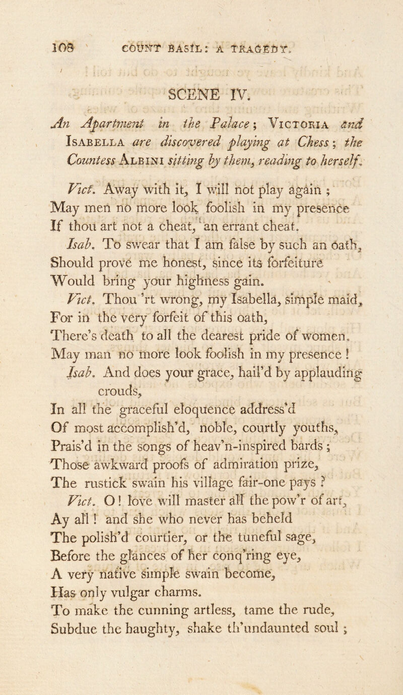 €6tjNT BASIL: A TBACEBT, 1 ob- scene IV. <>* A71 Apartment in the Palace i Victoria and Isabella are discovered play mg at Chess; the Countess sitting hy theniy readmg to herself^ Vicf, Away with it^ I will not play again ; May men no more look foolish in my presence If thou art not a cheats ^ an errant cheat. Is ah. To sv/ear that I am false by such an 6a th^ Should prove uic honest, since its forfeiture Would bring your highness gain. Plcf, Thou ’rt wrong, my Isabella, simple maid,^ For in the very forfeit of this oath. There’s death to all the dearest pride of women. May man no more look foolish in my presence ! Jsab. And does your grace, hail’d by applauding crouds. In all the graceful eloquence address’d Of most accomplish’d, noble, courtly youths. Prais’d in the songs of heav’n-inspired bards j Those awkward proofs of admiration prize. The rustick swain his village fair-one pays ? Viet. O! love will master df the pow’r of art. Ay all 1 and she who never has beheld The polish’d courtier, or the tuneful sage. Before the glances of her conq’ring eye, A very native simple swain become, Plas only vulgar charms. To make the cunning artless, tame the rude. Subdue the haughty, shake tli’iindaunted soul ;