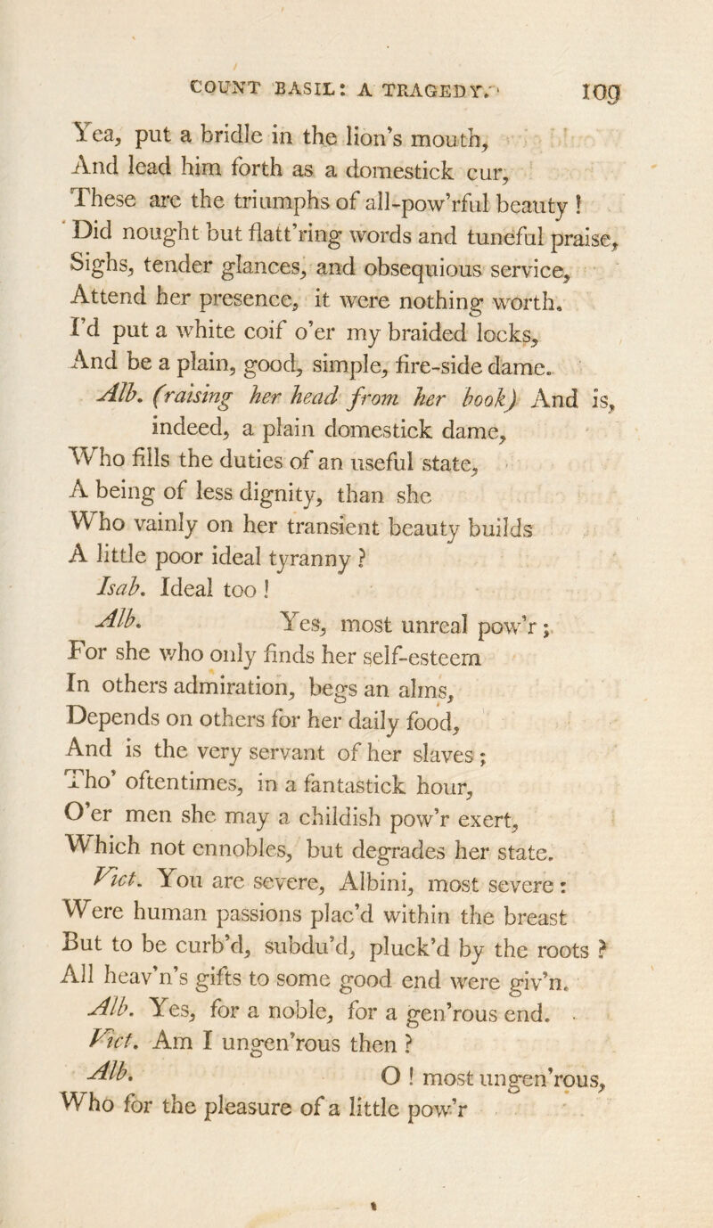 log Yea, put a bridle in the lion’s mouth. And lead him forth as a domestick eur. These arc the triumphs of aIl>pow’rful beauty ! ' Did nought but flatt’ring words and tuneful praise. Sighs, tender glances, and obsequious service. Attend her presence, it were nothing worth, I d put a white coif o’er my braided locks. And be a plain, good, simple, fire-^side dame. Alh, (raising her head from her book) And is, indeed, a plain domestick dame. Who fills the duties of an useful state, ' A being of less dignity, than she Who vainly on her transient beauty builds A little poor ideal tyranny ? Isab, Ideal too 1 Alb. Yes, most unreal pow’r; For she who only finds her self-esteem In others admiration, begs an alms. Depends on others for her daily food. And is the very servant of her slaves ; Tho’ oftentimes, in a fantastick hour, O er men she may a childish pow’r exert. Which not ennobles, but degrades her state, Viet. You are severe, Albini, most severe: Were human passions plac’d within the breast But to be curb’d, subdu’d, pluck’d by the roots ? All heav’n’s gifts to some good end were giv’n. Alb. Yes, for a noble, for a gen’rous end. Am I ungen’rous then ? O I most ungen’rous. Who for the pleasure of a little pow’r