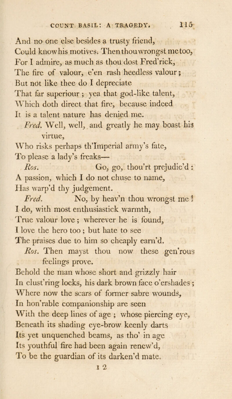 And no one else besides a trusty friend^ Could knowhis motives; Then thou wrongst me too. For I admire^ as much as thou dost Fred’rick^ The fire of valour, e’en rash heedless valour; But not like thee do I depreciate That far superiour ; yea that god-like talent. Which doth direct that fire, because indeed It is a talent nature has denied me. Fred, Well, well, and greatly he may boast his virtue. Who risks perhaps th’Iniperial army’s fate. To please a lady’s freaks— Ros, Go, go, thou’rt prejudic’d : A passion, which I do not chuse to name. Has warp’d thy judgement. Fred. No, by heav’n thou wrongst me ! I do, with most enthusiastick warmth. True valour love; wherever he is found, I love the hero too; but hate to see The praises due to him so cheaply earn’d. Ros. Then mayst thou now these gen’rous feelings prove. Behold the man whose short and grizzly hair In dust’ring locks, his dark brown face o’ershades ; Where now the scars of former sabre wounds. In hon’rable companionship are seen With the deep lines of age ; whose piercing eye. Beneath its shading eye-brow keenly darts Its yet unquenched beams, as tho’ in age Its youthful fire had been again renew’d. To be the guardian of its darken’d mate. I 2