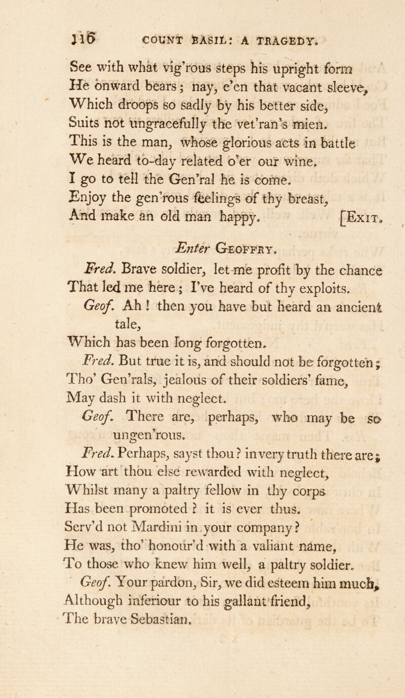 See with what vig’rous steps his upright form He onward bears; nay^ e’en that vacant sleeve^ Which droops so sadly by his better side^ Suits not Ungracefully the vet’ran’s mien* This is the man^ whose glorious acts in battle We heard to-day related o’er our wine. I go to tell the Gen’ral he is come. Enjoy the gen’rous feelings of thy breast^ And make an old man happy. [Exit* Enter Geoffby. Ered, Brave soldier^ let mb profit by the chance That led me here ; I’ve heard of thy exploits. Geof, Ah I then you have but heard an ancient tale. Which has been long forgotten. Fred. But true it is, and should not be forgotten; Tho’ Gen’rals, jealous of their soldiers’ fame. May dash it with neglect. Geof^ There are, .perhaps, who may be so ungen’rous. Fred. Perhaps, sayst thou ? invery truth there are| How'artdhou else rewarded with neglect. Whilst many a paltry fellow in thy corps Has been promoted \ it is ever thus. Serv’d not Mardini in.your company? He was, tho’*honour’d with a valiant name, To those who knew him well, a paltry soldier. Geof. Your pardon, Sir, we did esteem him much^ Although inferiour to his gallant'friend. The brave Sebastian.