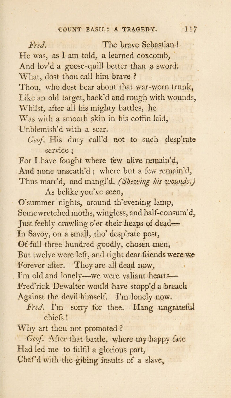 Fred, The brave Sebastian 1 He was^ as I am told, a learned coxcomb, And lov’d a goose-quill better than a sword. What, dost thou call him brave ? Thou, who dost bear about that war-worn trunk, Like an old target, hack’d and rough with wounds. Whilst, after all his mighty battles, he Was with a smooth skin in his coffin laid. Unblemish’d with a scar. Geof, His duty call’d not to such desp’rate service ; For I have fought where few alive remain’d. And none unscath’d ; where but a few remain’d. Thus marr’d, and mangl’d. (Shewing his •yoounds.) As belike you’ve seen, O’summer nights, around th’evening lamp. Some wretched moths, wingless, and half-consum’d. Just feebly crawling o’er their heaps of dead-rr- In Savoy, on a small, tho’ desp’rate post. Of full three hundred goodly, chosen men. But twelve were left, and right dear friends were wc Forever after. They are all dead now, * I’m old and lonely—^we were valiant hearts— Fred’rick Dewaiter would have stopp’d a breach Against the devil himself. I’m lonely now. Fred, I’m sorry for thee. Hang ungrateful chiefs 1 Why art thou not promoted ? Geof. After that battle, where my-happy fate Had led me to fulfil a glorious part. Chaf’d with the gibing insults of a slave.