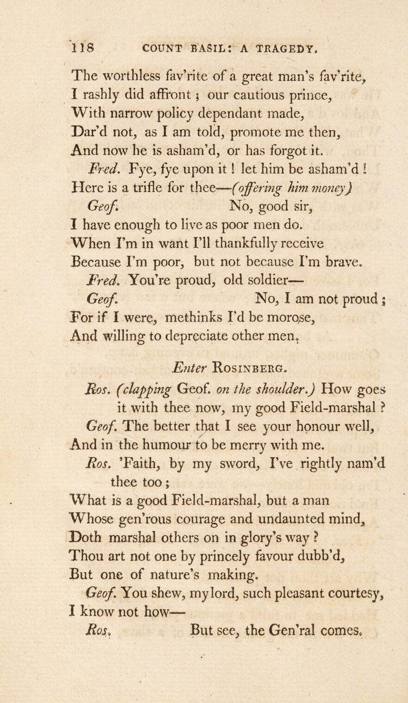 / The worthless fav’rite of a great man’s fav’rlte^ I rashly did affront; our cautious prince. With narrow policy dependant made, Dar’d not, as I am told, promote me then. And now he is asham’d, or has forgot it. Fred, Fye, fye upon it 1 let him be asham’d ! Here is a trifle for thee—foffering him mo7iey) Geof, No, good sir, I have enough to live as poor men do. When I’m in want I’ll thankfully receive Because I’m poor, but not because I’m brave, Fred, You’re proud, old soldier— Geof, No, I am not proud | For if I were, methinks I’d be morose. And willing to depreciate other men. Enter Rosinberg, Ros, (clamping Geof. on the shoulder,) How goes it with thee now, my good Field-marshal ? Geof, The better tl^at I see your honour well. And in the humour to be merry with me. Ros, ’Faith, by my sword. I’ve rightly nam’d thee too; What is a good Field-marshal, but a man Whose gen’rous courage and undaunted mind. Doth marshal others on in glory’s way ? Thou art not one by princely favour dubb’d. But one of nature’s making. Geof, You shew, my lord, such pleasant courtesy, I know not how— Ros, But see, the Gen’ral comes. /