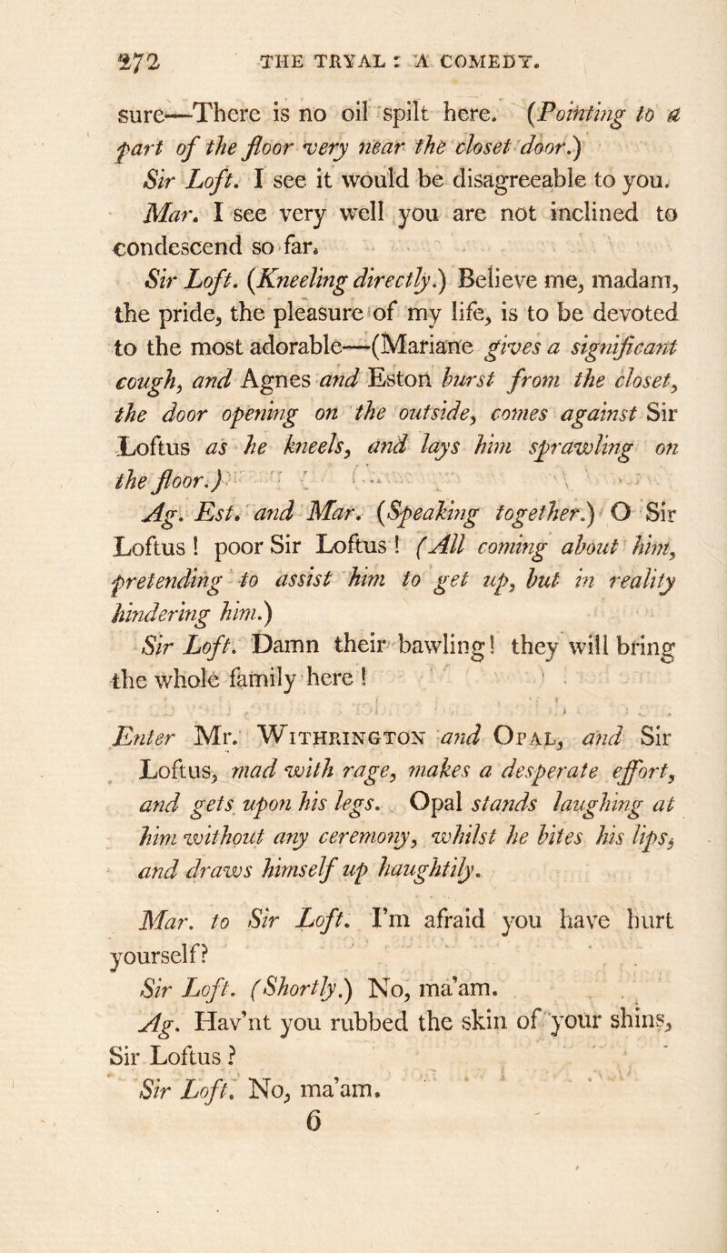 sure^—There is no oil 'spilt here. {Pointing to a part of the floor very near the closet door 1) Sir Loft, I see it would be disagreeable to you^ Mar, I see very well ,you are not inclined to condescend so fan Sir Loft, (Kneeling directly.) Believe me^ madam, the pride, the pleasure^of my life, is to be devoted to the most adorable—^(Mariane give ’s a sigtiificant cough^ and Agnes and Estort hurst from the closet^ the door opening on the outside^ conies against ^\v Loftus as he kneels^ and lays him sprawling on the floor.) > ^ * Ag. Kst,'and Mar, {Speaking together.)^ O ^\t Loftus 1 poor Sir Loftus 1 (All coming about' hint, pretending to assist him to get zip, hut in reality hindering him.) Sir Loft. Damn their bawling! they will bring the whole family here ! • i ' . . Enter Mr. Withpjngton Opal, and Loftus, mad with rage, makes a desperate effort, and gets upon his legs. Opal stands laughing at him vvithout any ceremoziy, whilst he bites his lips^ and draws himself up haughtily. Mar. to Sir Loft, I’m afraid you have hurt yourself? ' , . Sir Loft. (Shortly,) No, ma’am. ‘ Ag. Hav’nt you rubbed the skin of‘your shins. Sir Loftus ? Sir Loft, No, ma’am, 6
