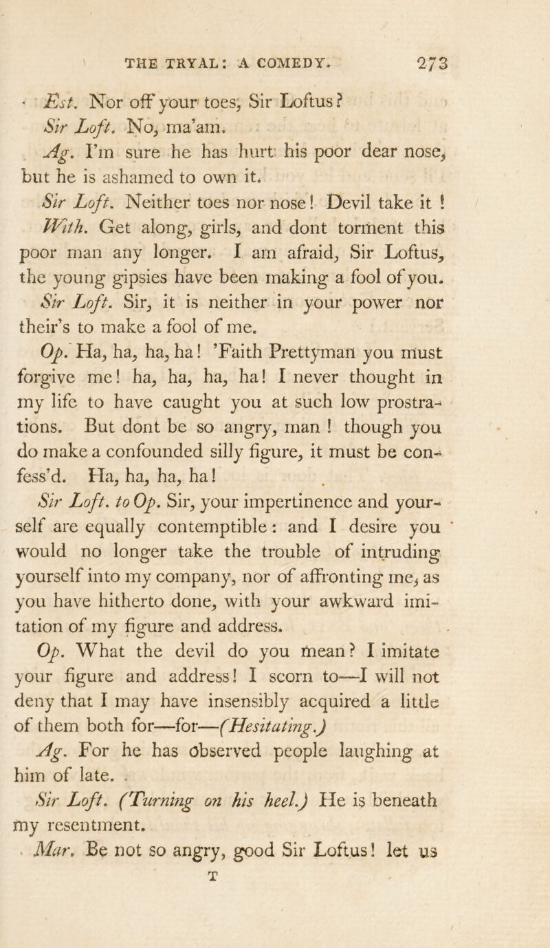 * Est, Nor off your toes, Sir Loftus ? Sir Loft. No, ma’ami ^ Ag. I’m sure he has hurt: his poor dear nose, but he is ashamed to own it. Sir Loft. Neither toes nor nose! Devil take it ! With. Get along, girls, and dont torment this poor man any longer. I am afraid. Sir Loftus, the young gipsies have been making a fool of you. Sir Loft. Sir, it is neither in your power nor their’s to make a fool of me. Op. Ha, ha, ha, ha! ’Faith Prettyman you must forgive me! ha, ha, ha, ha! I never thought in my life to have caught you at such low prostra-^ tions. But dont be so angry, man ! though you do make a confounded silly figure, it must be con- fess’d. Ha, ha, ha, ha! Sir Loft, to Op. Sir, your impertinence and your- self are equally contemptible: and I desire you ‘ would no longer take the trouble of intruding yourself into my company, nor of affronting me^ as you have hitherto done, with your awkward imi- tation of my figure and address. Op. What the devil do you mean? I imitate your figure and address! I scorn to—I will not deny that I may have insensibly acquired a little of them both for—for—(Hesitating.) Ag. For he has observed people laughing at him of late. . Sir Loft. (Turning on his heel.) He is beneath my resentment. . Mar. Be not so angry, good Sir Loftus! let us T