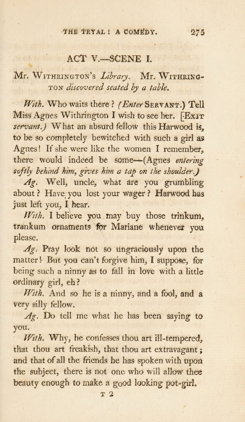 ACT V.—SCENE L Mn Withrington’s Library, Mr. Withri:NG« TON discovered seated by a table. With, Who waits there ? (Enter Servant.) Tell Miss Agnes Withrington I wish to see her. [Exit servant.) What an absurd fellow this Harwood to be so completely bewitched with such a girl as? Agnes 1 If she were like the women I remember^ there Would indeed be some—^(Agnes entering softly behind him, gives him a tap on the shoulder.) Ag, Well, uncle, what are you grumbling about ? Have- you lost your wager ? Harwood has just left you, 1; hear. With. I believe you may buy those trinkum, trankum omarnents 'for Mariane whenev^ you Ag. Pray look not so ungraciously upon the matter !■ But you can’t forgive him, I suppose, for being such a ninny as to fall in love with a little ordinary girl, eh? With. And so he is a ninny, and a fool, and a very silly fellow. Ag. Do tell me what he has been saying to you. With. Why, he confesses thou art ill-tempered, that thou art freakish, that thou art extravagant; and that of all the friends he has spoken with upon the subject, there is not one who will allow thee beauty enough to make a good looking pot-girL
