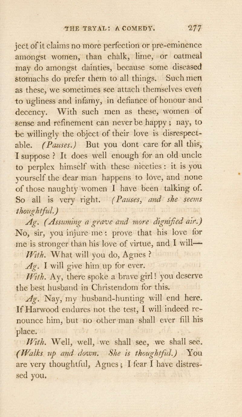 ject of It claims no more perfection or pre-eminence amongst women, than chalk, lime, or oatmeal may do amongst dainties, because some diseased stomachs do prefer them to all things. Such men as these, we sometimes see attach themselves even to ugliness and infamy, in defiance of honour and decency. With such men as these, women of sense and refinement can never be happy ; nay, to be willingly the object of their love is disrespect- able. (Pauses,) But you dont care for all this, I suppose ? It does well enough for an old uncle to perplex himself with these niceties : it is you yourself the dear man happens to love, and none of those naughty women I have been talking of. So all is very right. (Pauses, and she seems thoughtful.) j4g. (Assuming a grave aiid more dignified air.) No, sir, you injure me: prove that his love for me is stronger than his love of virtue, and I will— With. What will you do, Agnes ? Ag. I will give him up for ever. With. Ay, there spoke a brave girl 1 you deserve the best husband in Christendom for this. Ag. Nay, my husband-hunting will end here. If Harwood endures not the test, I will indeed re- nounce him, but no other man shall ever fill his place. With. Well, w^ell, we shall see, we shall sec. (Walks up and down. She is thoughtful.) You are very thoughtful, Agnes ; I fear I have distres- sed you.