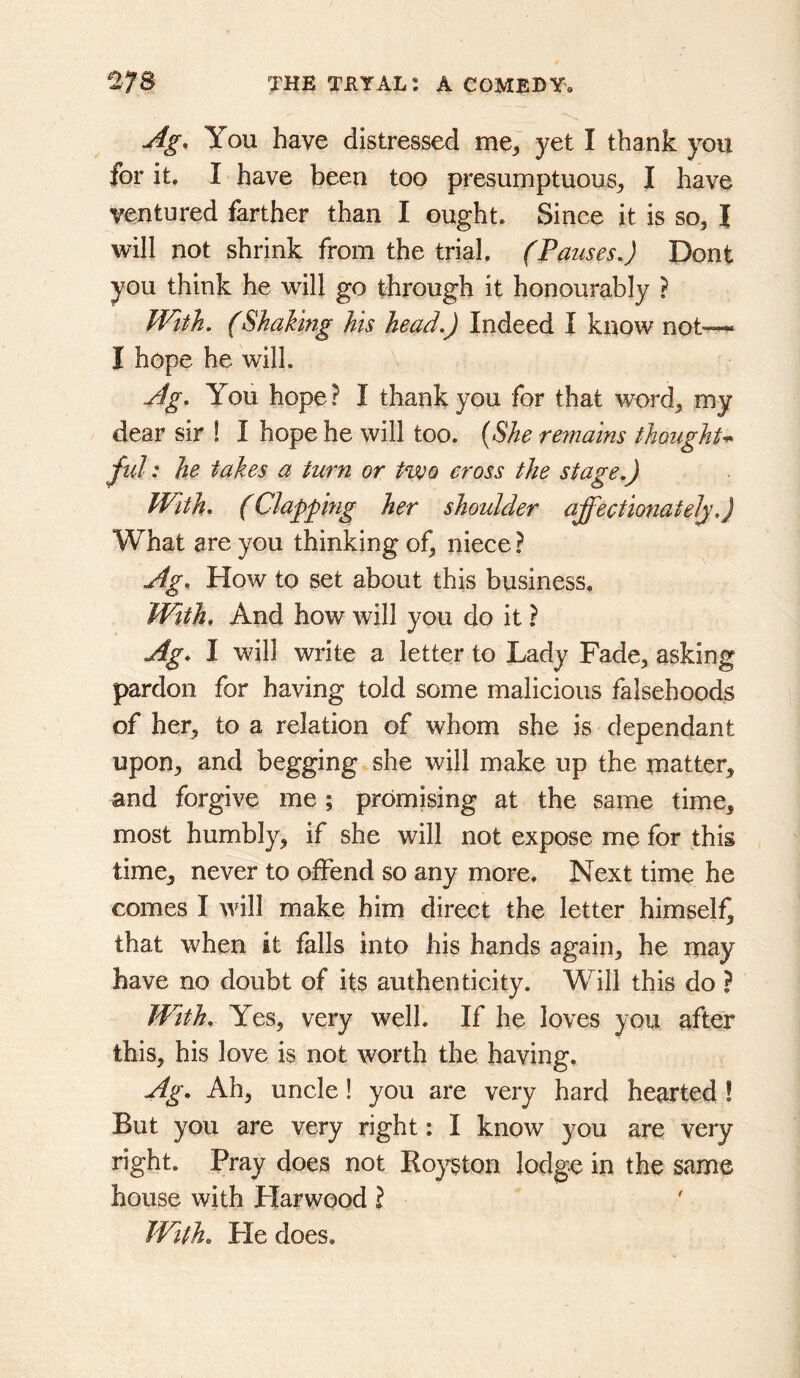 Ag, You have distressed me, yet I thank you for it, I have been too presumptuous, I have ventured farther than I ought. Since it is so, I will not shrink from the trial. (Pauses.) Dont you think he will go through it honourably ? With. (Shaking his head.) Indeed I know not— I hope he will. Ag. You hope? I thank you for that word, my dear sir ! I hope he will too. {She reinains thoughu ful: he takes a turn or two cross the stage.) With* (Clapping her shoulder affectionately.) What are you thinking of, niece ? Ag. How to set about this business. With. And how will you do it ? Ag. I will write a letter to Lady Fade, asking pardon for having told some malicious falsehoods of her, to a relation of whom she is dependant upon, and begging she will make up the matter, and forgive me ; promising at the same time, most humbly, if she will not expose me for this time, never to offend so any more. Next time he comes I Mull make him direct the letter himself^ that when it falls into his hands again, he may have no doubt of its authenticity. Will this do ? With. Yes, very well. If he loves you after this, his love is not worth the having. Ag. Ah, uncle! you are very hard hearted I But you are very right: I know you are very right. Pray does not Eoyston lodge in the same house with Plarwood ? IVith. Pie does.