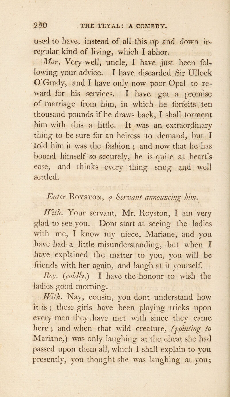 used to have^ instead of all this up and down ir- regular kind of livings which I abhor. Mar, Very well^ uncle^ I have just been foU lowing your advice. I have discarded Sir Ullock O’Grady^ and I have only now poor Opal to re-^ ward for his services. I have got a promise of marriage from him, in which he forfeits ten thousand pounds if he draws back, I shall torment him with this a little. It was an extraordinary thing to be sure for an heiress to demand, but I told him it was the fashion ; and now that he has bound himself so securely, he is quite at heart’s ease, and thinks every thing snug and well settled. Enter Royston, a Servant announcing him. With, Your servant, Mr. Royston, I am very glad to see you. Dont start at seeing the ladies with me, I know my niece, Mariane, and you have had a little misunderstanding, but when I have explained the matter to you, you will be friends with her again, and laugh at it ^^ourself. Roy. {coldly.) I have the honour to wish the ladies good morning. With. Nay, cousin, you dont understand how it is ; these girls have been playing tricks upon every man they , have met with since they came here ; and when that wild creature, (pointing to Mariane,) was only laughing at the cheat she had passed upon them all, which I shall explain to you presently, you thought she was laughing at you;
