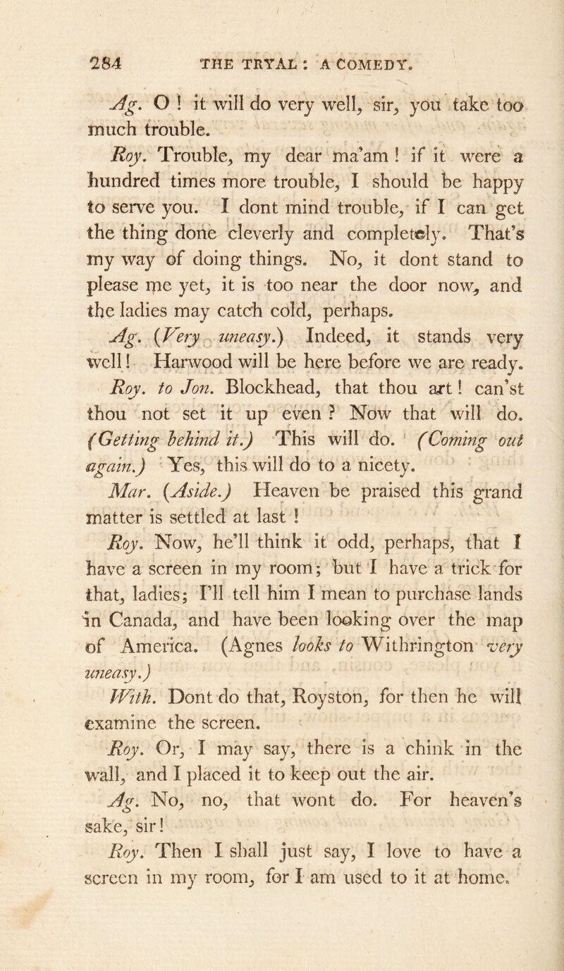 Ag. O ! it will do very well^ sir^ you take too much trouble. Roy. Trouble^ my dear ma’am ! if it were a hundred times more trouble^ I should be happy to serve you. I dont mind trouble, if I can get the thing done cleverly and completely. That’s my way of doing things. No, it dont stand to please me yet, it is too near the door now, and the ladies may catch cold, perhaps, Ag. (Very uneasy.) Indeed, it stands very well! Harwood will be here before we are ready. Roy. to Jon. Blockhead, that thou art! can’st thou not set it up even ? Now that will do. {Getting behind it.) This will do. ‘ (Coming out again.) Yes, this will do to a nicety. Mar. (Aside.) Heaven be praised this grand matter is settled at last ! Roy. Now, he’ll think it odd, perhaps, that I have a screen in my room; but I have a trick for that, ladies; Fll tell him I mean to purchase lands In Canada, and have been looking over the map of America. (Agnes looks to Withrington ^cery uneasy.) With. Dont do that, Royston, for then he will examine the screen, Roy. Or, I may say, there is a chink in the wall, and I placed it to keep out the air. Ag. No, no, that wont do. For heaven’s sake, sir! Roy. Then I shall just say, I love to have a screen in my room, for I am used to it at home.