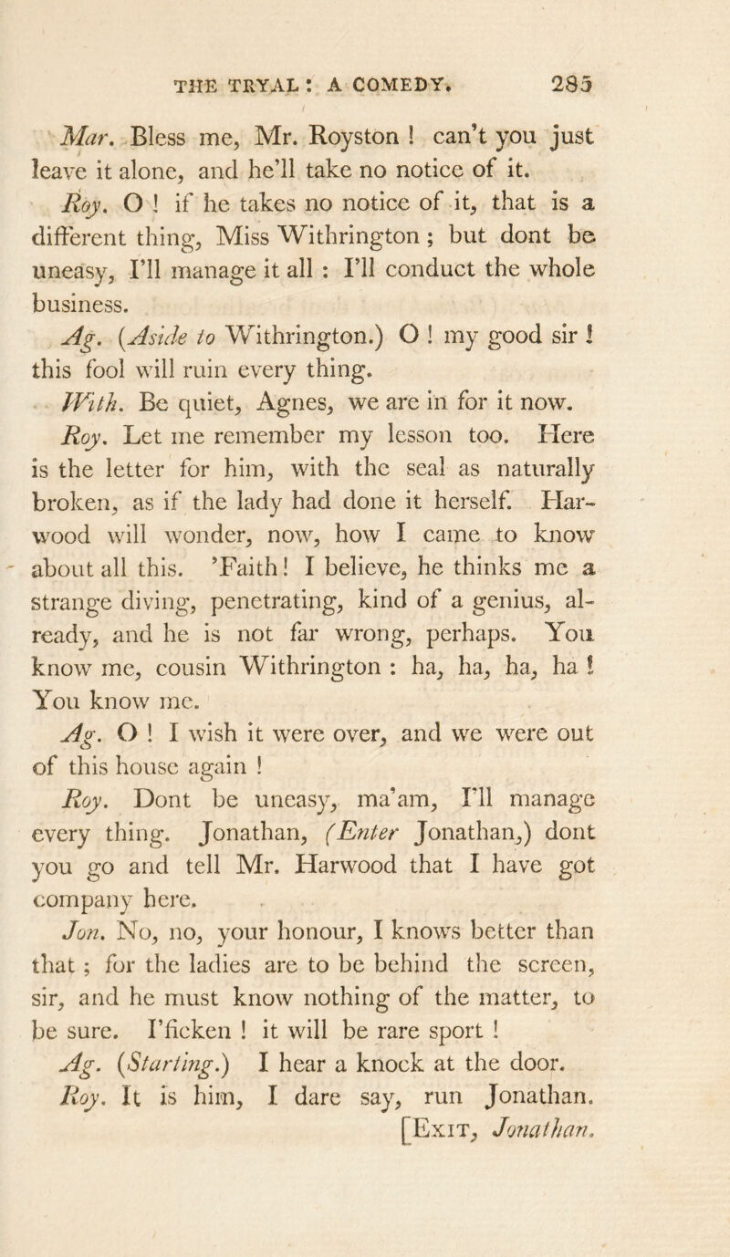 Mar, Bless me, Mr. Royston ! can’t you just leave it alone, and he’ll take no notice of it. Roy, O 1 if he takes no notice of it, that is a different thing. Miss Withrington; but dont bo uneasy. I’ll manage it all : I’ll conduct the whole business. Ag. {Aside to Withrington.) O ! my good sir I this fool will ruin every thing. With. Be quiet, Agnes, we are in for it now. Roy, Let me remember my lesson too. Here is the letter for him, with the seal as naturally broken, as if the lady had done it herself. Har- wood will wonder, now, how I came to know about all this. ’Faith! I believe, he thinks me a strange diving, penetrating, kind of a genius, al- ready, and he is not far wrong, perhaps. You know me, cousin Withrington : ha, ha, ha, ha ! You know me. Jg. O ! I wish it were over, and we were out of this house again ! Roy. Dont be uneasy, ma’am. I’ll manage every thing. Jonathan, (Enter Jonathan,) dont you go and tell Mr. Harwood that I have got company here. Jon. No, no, your honour, I knows better than that; for the ladies are to be behind the screen, sir, and he must know nothing of the matter, to be sure. I’ficken ! it will be rare sport 1 Ag. {Starting.) I hear a knock at the door. Roy. It is him, I dare say, run Jonathan. [Exit, Jonathan.
