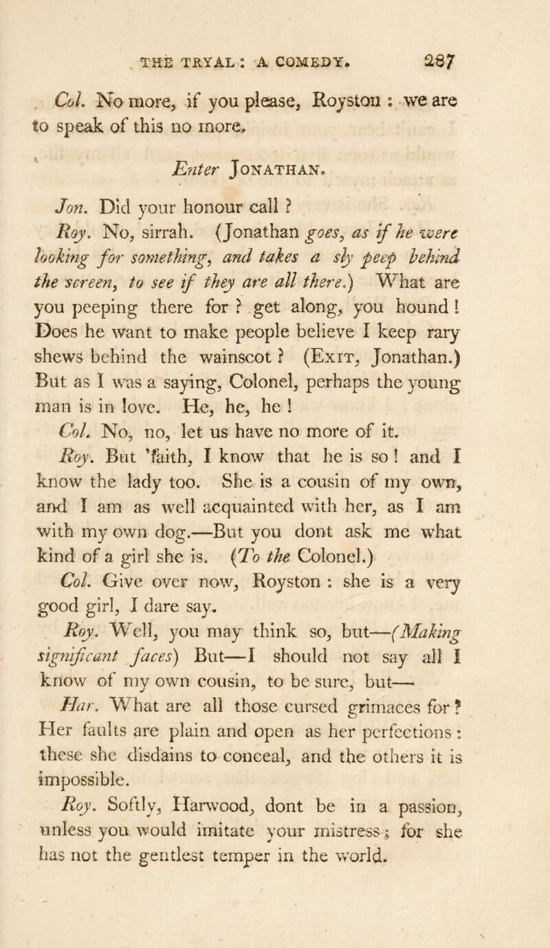 . Col, No more, if you please, Royston : we are to speak of this no more. E?iter Jonathan. Jon, Did your honour call ? Roy. No, sirrah. (Jonathan goes, as if he were looking for something, and takes a sly peef hehind the screen, to see if they are all there,) What are you peeping there for ? .get along, you hound 1 Does he want to make people believe I keep rary shews behind the wainscot ? (Exit, Jonathan.) But as I was a saying, Colonel, perhaps the young man is in love. He, he, he 1 Coh No, no, let us have no more of it. Roy, But ’faith, I know that he is so ! and I know the lady too. She is a cousin of my ovra, and I am as well acquainted with her, as I am with my own dog.—But you dont ask me what kind of a girl she is. (To the Colonel.) Col. Give over now, Royston : she is a very good girl, I dare say. Roy. Well, you may think so, but—(Making significant faces) But—I should not say all I know of my own cousin, to be sure, but— Bar. What are all those cursed grimaces for ? Her faults are plain and open as her perfections : these she disdains to conceal, and the others it is impossible. Roy, Softly, Harwood, dont be in a passion, unless you would imitate your mistress; for she has not the gentlest temper in the world,